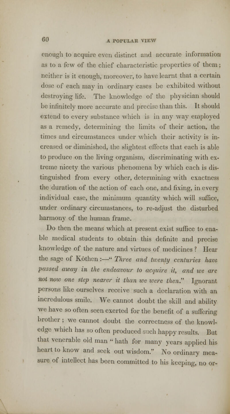 enough to acquire even distinct and accurate information as to a few of the chief characteristic properties of them; neither is it enough, moreover, to have learnt that a certain dose of each may in ordinary cases be exhibited without destroying Ufe. The knowledge of the physician should be infinitely more accurate and precise than this. It should extend to every substance which is in any way employed as a remedy, determining the limits of their action, the times and circumstances under which their activity is in- creased or diminished, the slightest effects that each is able to produce on the living organism, discriminating with ex- treme nicety the various phenomena by which each is dis- tinguished from every other, determining with exactness the duration of the action of each one, and fixing, in every individual case, the minimum quantity which will suffice, under ordinary circumstances, to re-adjust the disturbed harmony of the human frame. Do then the means which at present exist suffice to ena- ble medical students to obtain this definite and precise knowledge of the nature and virtues of medicines ? Hear the sage of Kothen:— Three and twenty centuries have passed away in the endeavour to acquire it, and we are not now one step nearer it than we were then. Ignorant persons hke ourselves receive such a declaration with an incredulous smile. We cannot doubt the skill and ability we have so often seen exerted for the benefit of a suffering brother ; we cannot doubt the correctness of the knowl- edge which has so often produced such happy results. But that venerable old man  hath for many years applied his heart to know and seek out wisdom. No ordinary mea- sure of intellect has been committed to his keeping, no or-