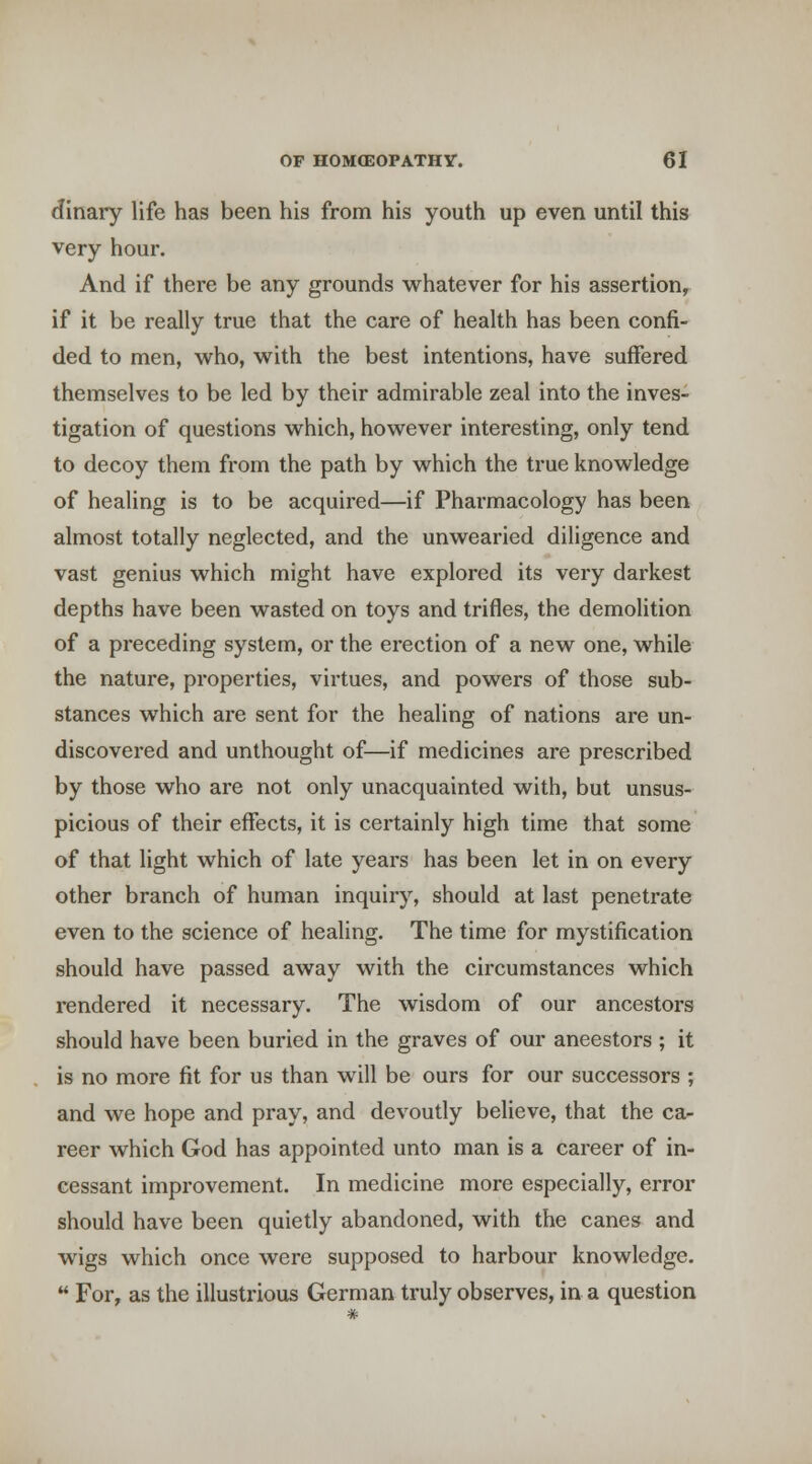 dinary life has been his from his youth up even until this very hour. And if there be any grounds whatever for his assertion, if it be really true that the care of health has been confi- ded to men, who, with the best intentions, have suffered themselves to be led by their admirable zeal into the inves- tigation of questions which, however interesting, only tend to decoy them from the path by which the true knowledge of healing is to be acquired—if Pharmacology has been almost totally neglected, and the unwearied diligence and vast genius which might have explored its very darkest depths have been wasted on toys and trifles, the demolition of a preceding system, or the erection of a new one, while the nature, properties, virtues, and powers of those sub- stances which are sent for the healing of nations are un- discovered and unthought of—if medicines are prescribed by those who are not only unacquainted with, but unsus- picious of their effects, it is certainly high time that some of that light which of late years has been let in on every other branch of human inquiry, should at last penetrate even to the science of healing. The time for mystification should have passed away with the circumstances which rendered it necessary. The wisdom of our ancestors should have been buried in the graves of our ancestors ; it is no more fit for us than will be ours for our successors ; and we hope and pray, and devoutly believe, that the ca- reer which God has appointed unto man is a career of in- cessant improvement. In medicine more especially, error should have been quietly abandoned, with the canes and wigs which once were supposed to harbour knowledge.  For, as the illustrious German truly observes, in a question *