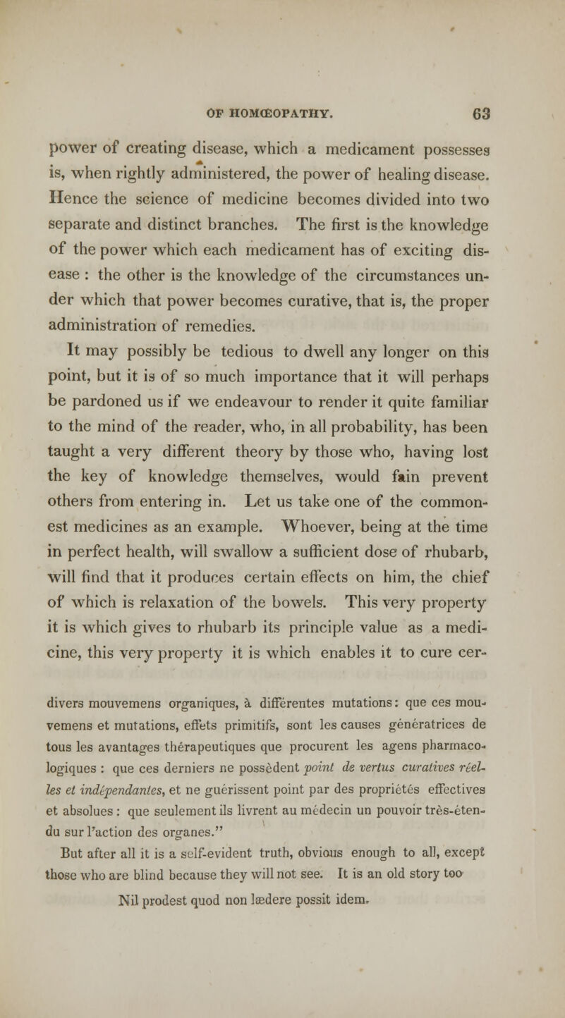 power of creating disease, which a medicament possesses is, when rightly administered, the power of heaUng disease. Hence the science of medicine becomes divided into two separate and distinct branches. The first is the knowledge of the power which each medicament has of exciting dis- ease : the other is the knowledge of the circumstances un- der which that power becomes curative, that is, the proper administration of remedies. It may possibly be tedious to dwell any longer on this point, but it is of so much importance that it will perhaps be pardoned us if we endeavour to render it quite familiar to the mind of the reader, who, in all probability, has been taught a very different theory by those who, having lost the key of knowledge themselves, would fain prevent others from entering in. Let us take one of the common- est medicines as an example. Whoever, being at the time in perfect health, will swallow a sufficient dose of rhubarb, will find that it produces certain effects on him, the chief of which is relaxation of the bowels. This very property it is which gives to rhubarb its principle value as a medi- cine, this very property it is which enables it to cure cer- divers mouvemens organiques, k differentes mutations: que ces mou- vemens et mutations, efFets primitifs, sont les causes generatrices de tons les avantages therapeutiques que procurent les agens phannaco- logiques : que ces derniers ne possedent voiiil de verius curatives rcel- les et independantes, et ne gucrissent point par des proprietes effectives et absolues: que seulementils livrent au medecin un pouvoir tres-eten- du sur Taction des organes. But after all it is a self-evident truth, obvious enough to all, except those who are blind because they will not see. It is an old story too Nil prodest quod non laedere possit idem.