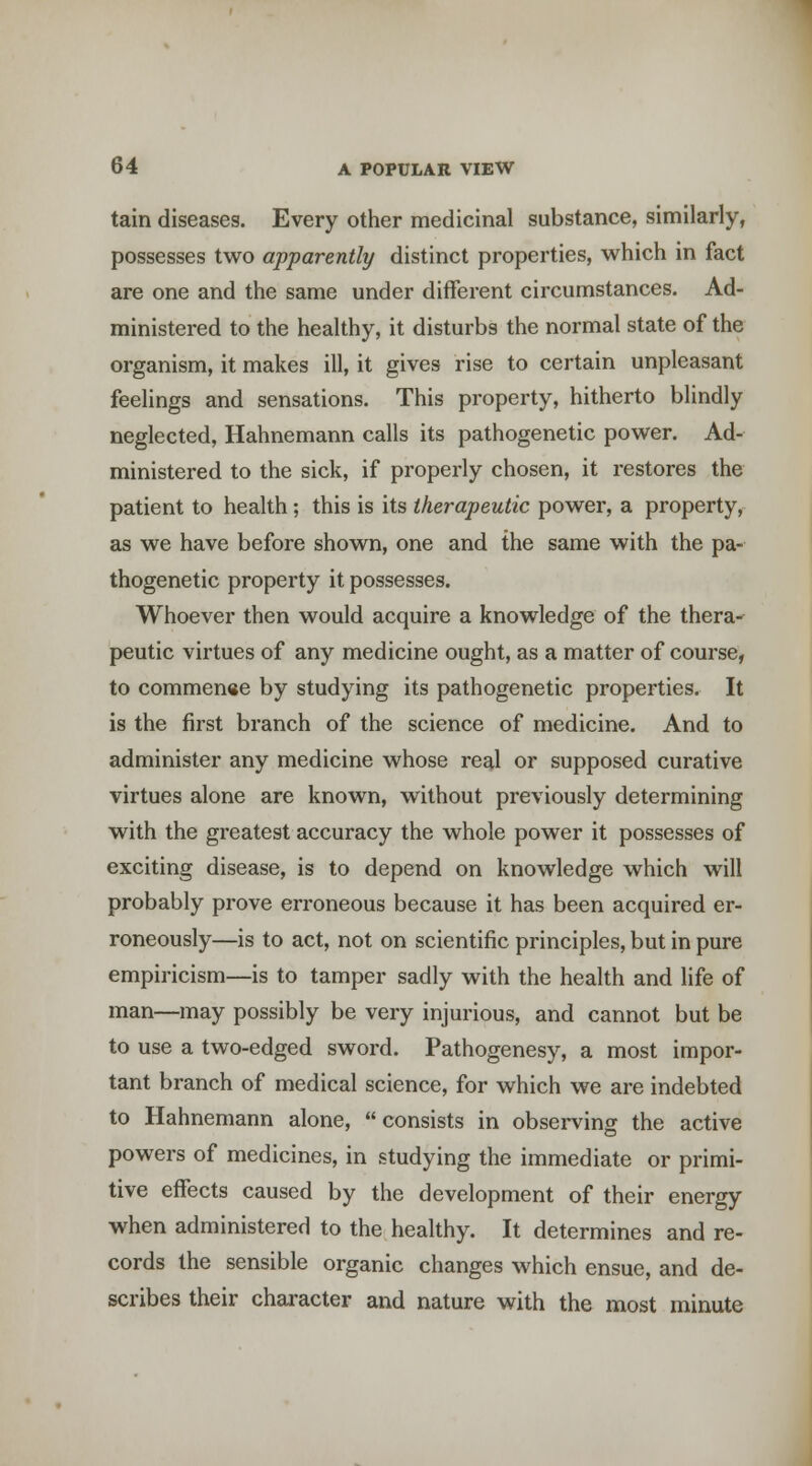tain diseases. Every other medicinal substance, similarly, possesses two apparently distinct properties, which in fact are one and the same under different circumstances. Ad- ministered to the healthy, it disturbs the normal state of the organism, it makes ill, it gives rise to certain unpleasant feelings and sensations. This property, hitherto blindly neglected, Hahnemann calls its pathogenetic power. Ad- ministered to the sick, if properly chosen, it restores the patient to health; this is its therapeutic power, a property, as we have before shown, one and the same with the pa- thogenetic property it possesses. Whoever then would acquire a knowledge of the thera^ peutic virtues of any medicine ought, as a matter of course, to commence by studying its pathogenetic properties. It is the first branch of the science of medicine. And to administer any medicine whose real or supposed curative virtues alone are known, without previously determining with the greatest accuracy the whole power it possesses of exciting disease, is to depend on knowledge which will probably prove erroneous because it has been acquired er- roneously—is to act, not on scientific principles, but in pure empiricism—is to tamper sadly with the health and life of man—may possibly be very injurious, and cannot but be to use a two-edged sword. Pathogenesy, a most impor- tant branch of medical science, for which we are indebted to Hahnemann alone, consists in observing the active powers of medicines, in studying the immediate or primi- tive effects caused by the development of their energy when administered to the healthy. It determines and re- cords the sensible organic changes which ensue, and de- scribes their character and nature with the most minute
