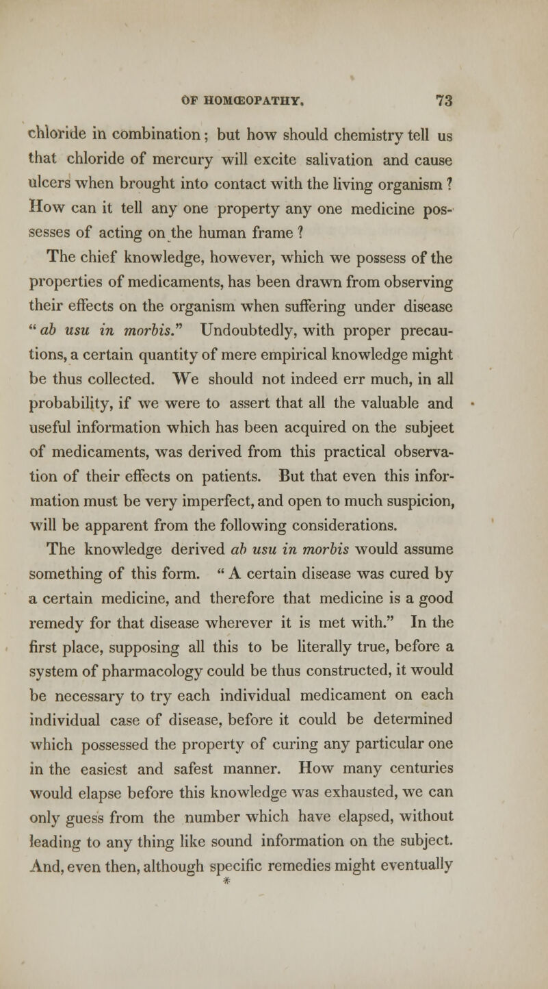 chloride in combination; but how should chemistry tell us that chloride of mercury will excite salivation and cause ulcers when brought into contact with the living organism ? How can it tell any one property any one medicine pos- sesses of acting on the human frame ? The chief knowledge, however, which we possess of the properties of medicaments, has been drawn from observing their effects on the organism when suffering under disease  ab usu in morbis. Undoubtedly, with proper precau- tions, a certain quantity of mere empirical knowledge might be thus collected. We should not indeed err much, in all probability, if we were to assert that all the valuable and useful information which has been acquired on the subject of medicaments, was derived from this practical observa- tion of their effects on patients. But that even this infor- mation must be very imperfect, and open to much suspicion, will be apparent from the following considerations. The knowledge derived ab usu in morbis would assume something of this form.  A certain disease was cured by a certain medicine, and therefore that medicine is a good remedy for that disease wherever it is met with. In the first place, supposing all this to be literally true, before a system of pharmacology could be thus constructed, it would be necessary to try each individual medicament on each individual case of disease, before it could be determined which possessed the property of curing any particular one in the easiest and safest manner. How many centuries would elapse before this knowledge was exhausted, we can only guess from the number which have elapsed, without leading to any thing like sound information on the subject. And, even then, although specific remedies might eventually