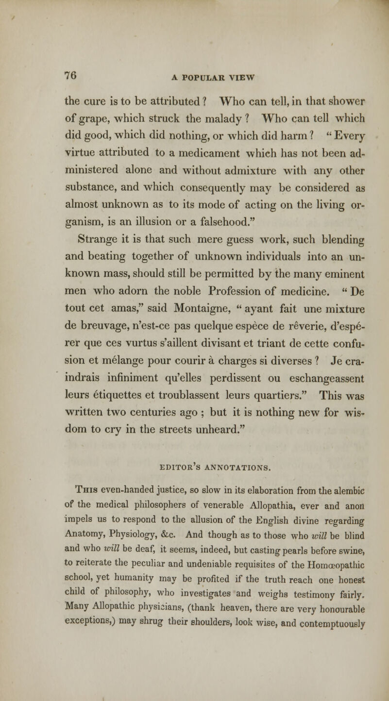 the cure is to be attributed ? Who can tell, in that shower of grape, which struck the malady ? Who can tell which did good, which did nothing, or which did harm ? Every virtue attributed to a medicament which has not been ad- ministered alone and without admixture with any other substance, and which consequently may be considered as almost unknown as to its mode of acting on the living or- ganism, is an illusion or a falsehood. Strange it is that such mere guess work, such blending and beating together of unknown individuals into an un- known mass, should still be permitted by the many eminent men who adorn the noble Profession of medicine. De tout cet amas, said Montaigne, ayant fait une mixture de breuvage, n'est-ce pas quelque espece de reverie, d'espe- rer que ces vurtus s'aillent divisant et triant de cette confu- sion et melange pour courir a charges si diverse s ? Je cra- indrais infiniment qu'elles perdissent ou eschangeassent leurs etiquettes et troublassent leurs quartiers. This was written two centuries ago ; but it is nothing new for wis- dom to cry in the streets unheard. editor's annotations. This even-handed justice, so slow in its elaboration from the alembic of the medical philosophers of venerable Allopathia, ever and anon impels us to respond to the allusion of the English divine regarding Anatomy, Physiology, &c. And though as to those who will be blind and who will be deaf, it seems, indeed, but casting pearls before swine, to reiterate the peculiar and undeniable requisites of the Homoeopathic school, yet humanity may be profited if the truth reach one honest child of philosophy, who investigates and weighs testimony fairly. Many Allopathic physicians, (thank heaven, there are very honourable exceptions,) may shrug their shoulders, look wise, and contemptuously