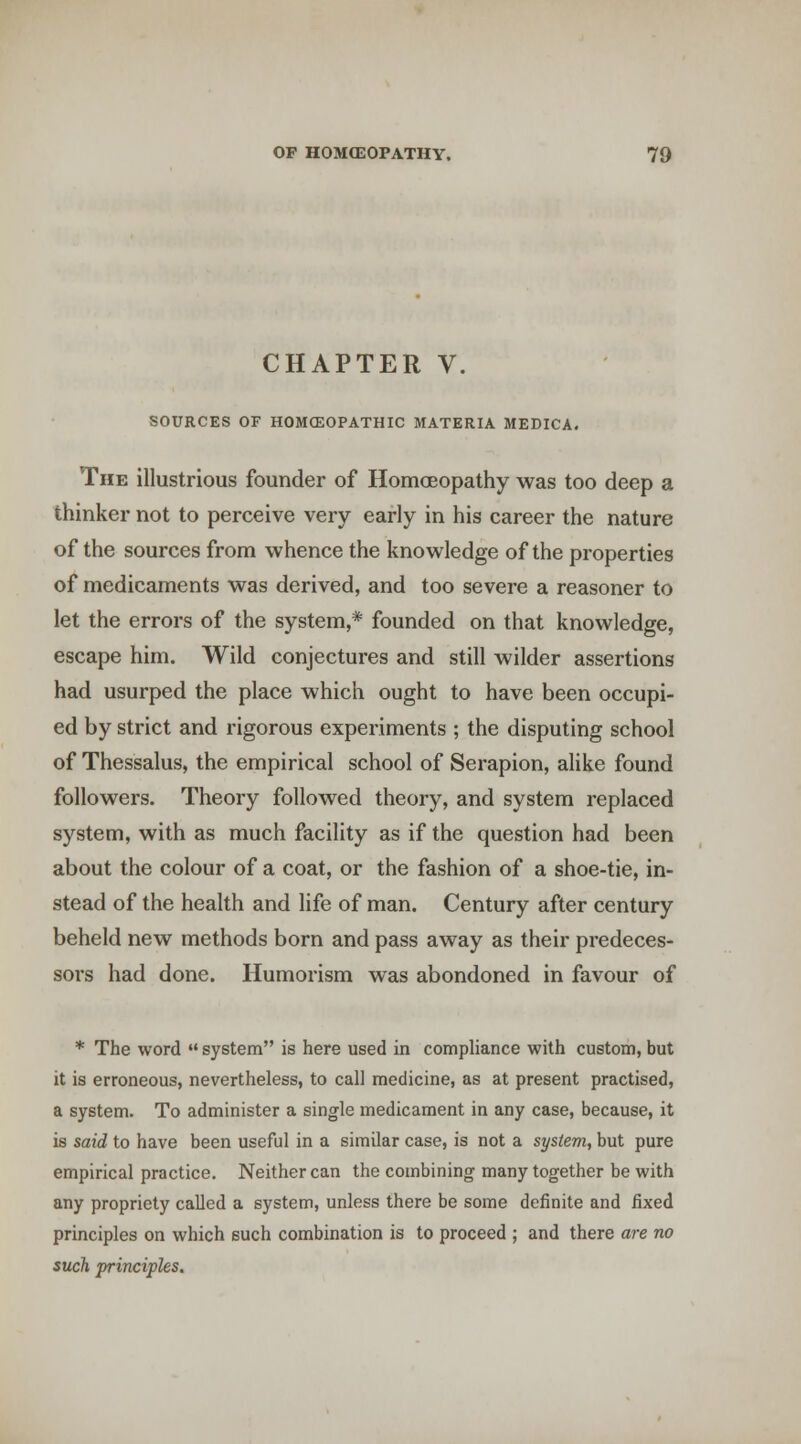 CHAPTER V. SOURCES OF HOMCEOPATHIC MATERIA MEDICA. The illustrious founder of Homoeopathy was too deep a thinker not to perceive very early in his career the nature of the sources from whence the knowledge of the properties of medicaments was derived, and too severe a reasoner to let the errors of the system,* founded on that knowledge, escape him. Wild conjectures and still wilder assertions had usurped the place which ought to have been occupi- ed by strict and rigorous experiments ; the disputing school of Thessalus, the empirical school of Serapion, alike found followers. Theory followed theory, and system replaced system, with as much facility as if the question had been about the colour of a coat, or the fashion of a shoe-tie, in- stead of the health and life of man. Century after century beheld new methods born and pass away as their predeces- sors had done. Humorism was abondoned in favour of * The word  system is here used in compliance with custom, but it is erroneous, nevertheless, to call medicine, as at present practised, a system. To administer a single medicament in any case, because, it is said to have been useful in a similar case, is not a system, but pure empirical practice. Neither can the combining many together be with any propriety called a system, unless there be some definite and fixed principles on which such combination is to proceed ; and there are no such principles.