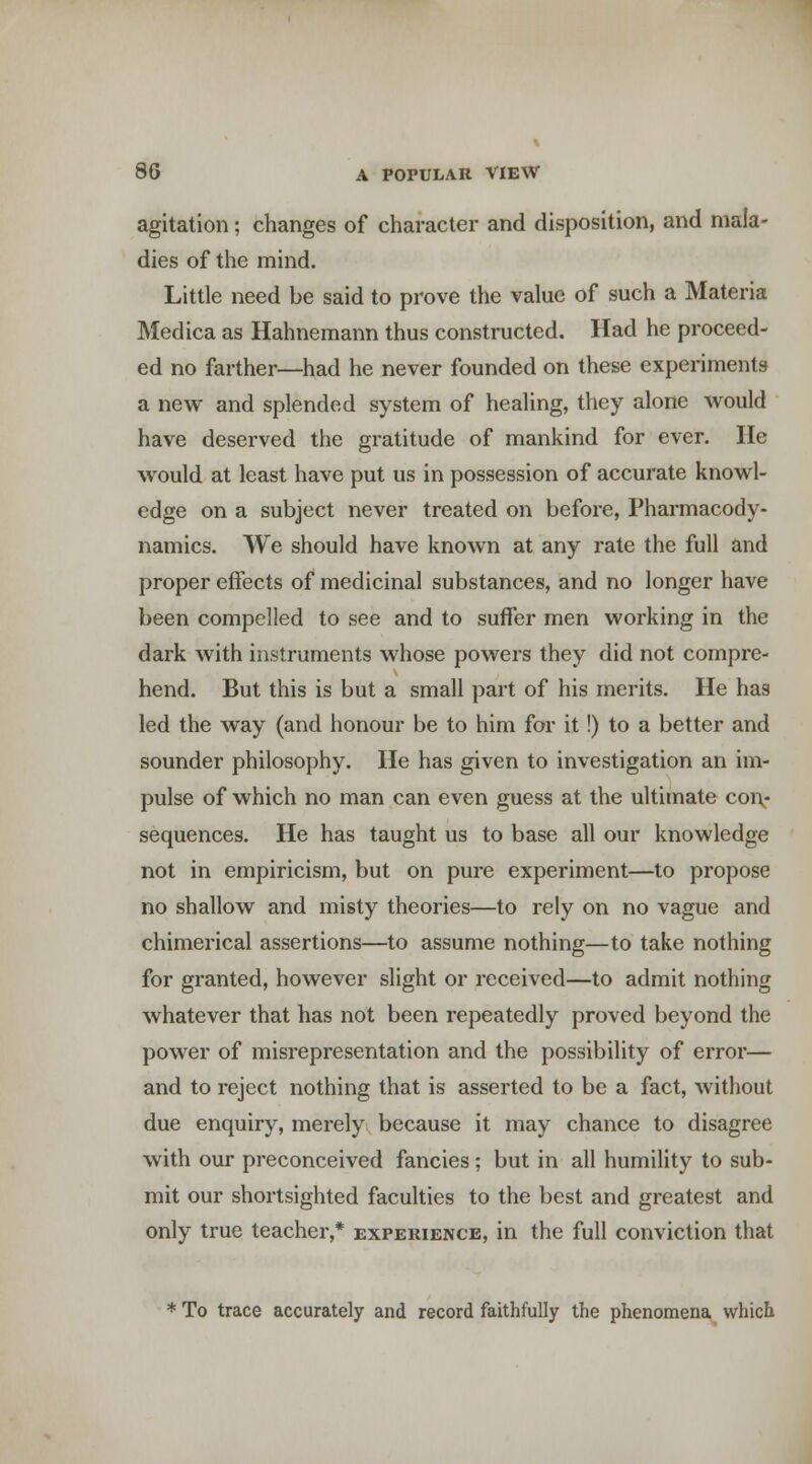 agitation; changes of character and disposition, and mala- dies of the mind. Little need be said to prove the value of such a Materia Medica as Hahnemann thus constructed. Had he proceed- ed no farther—had he never founded on these experiments a new and splended system of healing, they alone would have deserved the gratitude of mankind for ever. He would at least have put us in possession of accurate knowl- edge on a subject never treated on before, Pharmacody- namics. We should have known at any rate the full and proper effects of medicinal substances, and no longer have been compelled to see and to suffer men working in the dark with instruments whose powers they did not compre- hend. But this is but a small part of his merits. He has led the way (and honour be to him for it!) to a better and sounder philosophy. He has given to investigation an im- pulse of which no man can even guess at the ultimate coi\- sequences. He has taught us to base all our knowledge not in empiricism, but on pure experiment—to propose no shallow and misty theories—to rely on no vague and chimerical assertions—to assume nothing—to take nothing for granted, however slight or received—to admit nothing whatever that has not been repeatedly proved beyond the power of misrepresentation and the possibility of error— and to reject nothing that is asserted to be a fact, without due enquiry, merely because it may chance to disagree with our preconceived fancies; but in all humility to sub- mit our shortsighted faculties to the best and greatest and only true teacher,* experience, in the full conviction that * To trace accurately and record faithfully the phenomena which