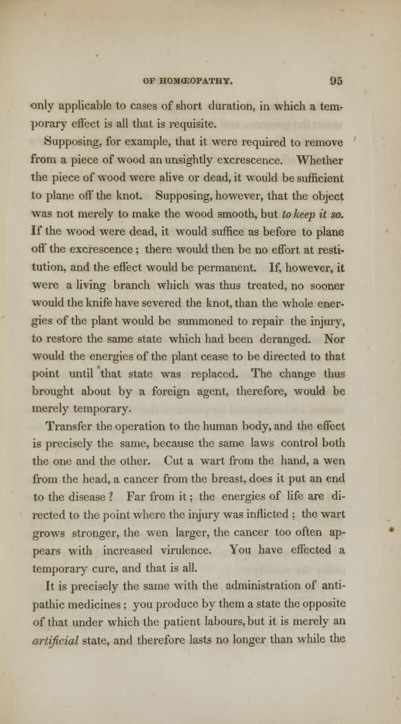 only applicable to cases of short duration, in which a tem- porary effect is all that is requisite. Supposing, for example, that it were required to remove from a piece of wood an unsightly excrescence. Whether the piece of wood were alive or dead, it would be sufficient to plane off the knot. Supposing, however, that the object was not merely to make the wood smooth, but to keep it so. If the wood were dead, it would suffice as before to plane off the excrescence ; there would then be no effort at resti- tution, and the effect would be permanent. If, however, it were a living branch which was thus treated, no sooner would the knife have severed the knot, than the whole ener- gies of the plant would be summoned to repair the injury, to restore the same state which had been deranged. Nor would the energies of the plant cease to be directed to that point until that state was replaced. The change thus brought about by a foreign agent, therefore, would be merely temporary. Transfer the operation to the human body, and the effect is precisely the same, because the same laws control both the one and the other- Cut a wart from the hand, a wen from the head, a cancer from the breast, does it put an end to the disease ? Far from it; the energies of life are di- rected to the point where the injury was infficted ; the wart grows stronger, the wen larger, the cancer too often ap- pears with increased virulence. You have effected a temporary cure, and that is all. It is precisely the same with the administration of anti- pathic medicines; you produce by them a state the opposite of that under which the patient labours, but it is merely an artificial state, and therefore lasts no longer than while the