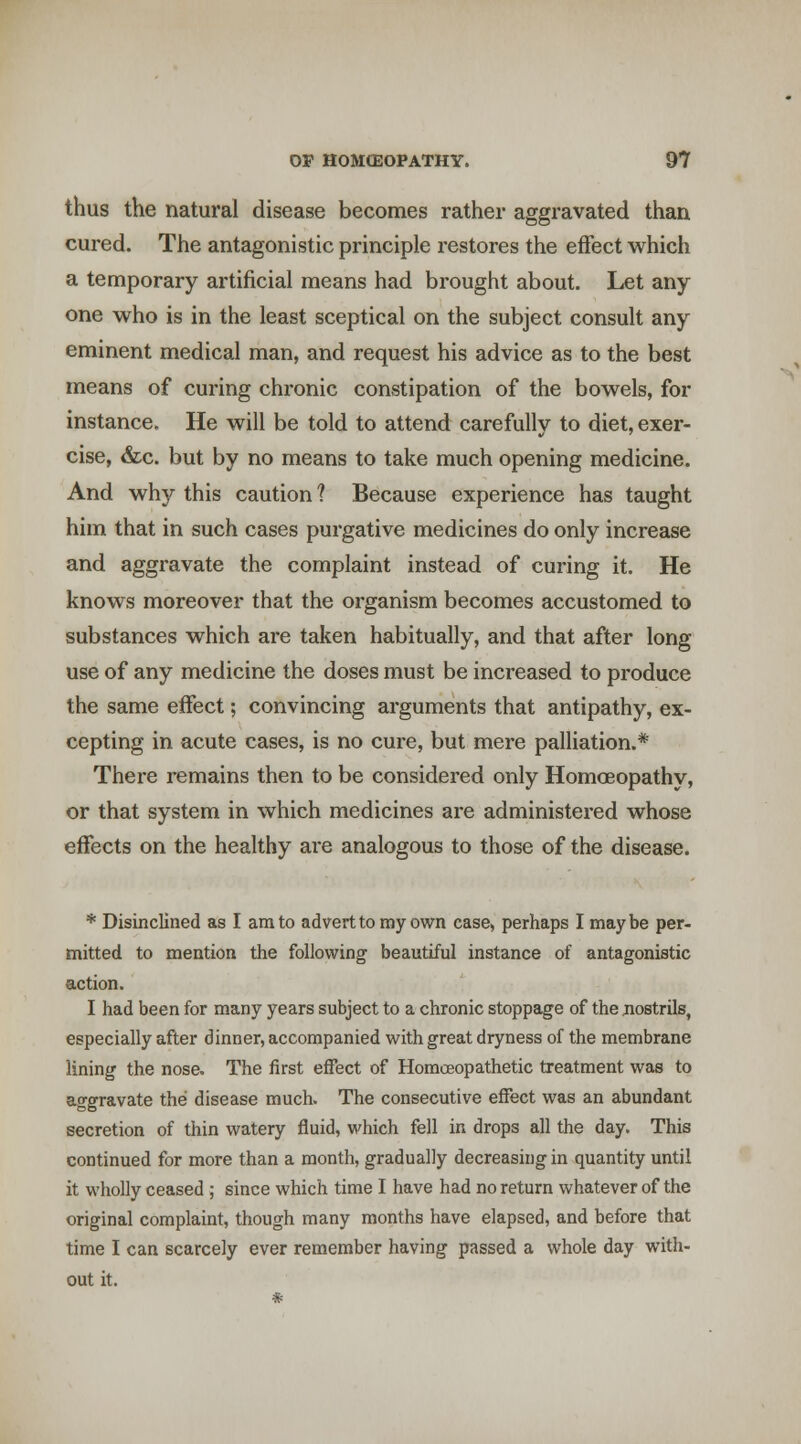 thus the natural disease becomes rather aggravated than cured. The antagonistic principle restores the effect which a temporary artificial means had brought about. Let any one who is in the least sceptical on the subject consult any eminent medical man, and request his advice as to the best means of curing chronic constipation of the bowels, for instance. He will be told to attend carefully to diet, exer- cise, &c. but by no means to take much opening medicine. And why this caution? Because experience has taught him that in such cases purgative medicines do only increase and aggravate the complaint instead of curing it. He knows moreover that the organism becomes accustomed to substances which are taken habitually, and that after long use of any medicine the doses must be increased to produce the same effect; convincing arguments that antipathy, ex- cepting in acute cases, is no cure, but mere palliation.* There remains then to be considered only Homoeopathy, or that system in which medicines are administered whose effects on the healthy are analogous to those of the disease. * Disinclined as I am to advert to my own case, perhaps I maybe per- mitted to mention the following beautiful instance of antagonistic action. I had been for many years subject to a chronic stoppage of the nostrils, especially after dinner, accompanied with great dryness of the membrane lining the nose. The first effect of Homceopathetic treatment was to aggravate the disease much. The consecutive effect was an abundant secretion of thin watery fluid, which fell in drops all the day. This continued for more than a month, gradually decreasing in quantity until it wholly ceased ; since which time I have had no return whatever of the original complaint, though many months have elapsed, and before that time I can scarcely ever remember having passed a whole day with- out it.