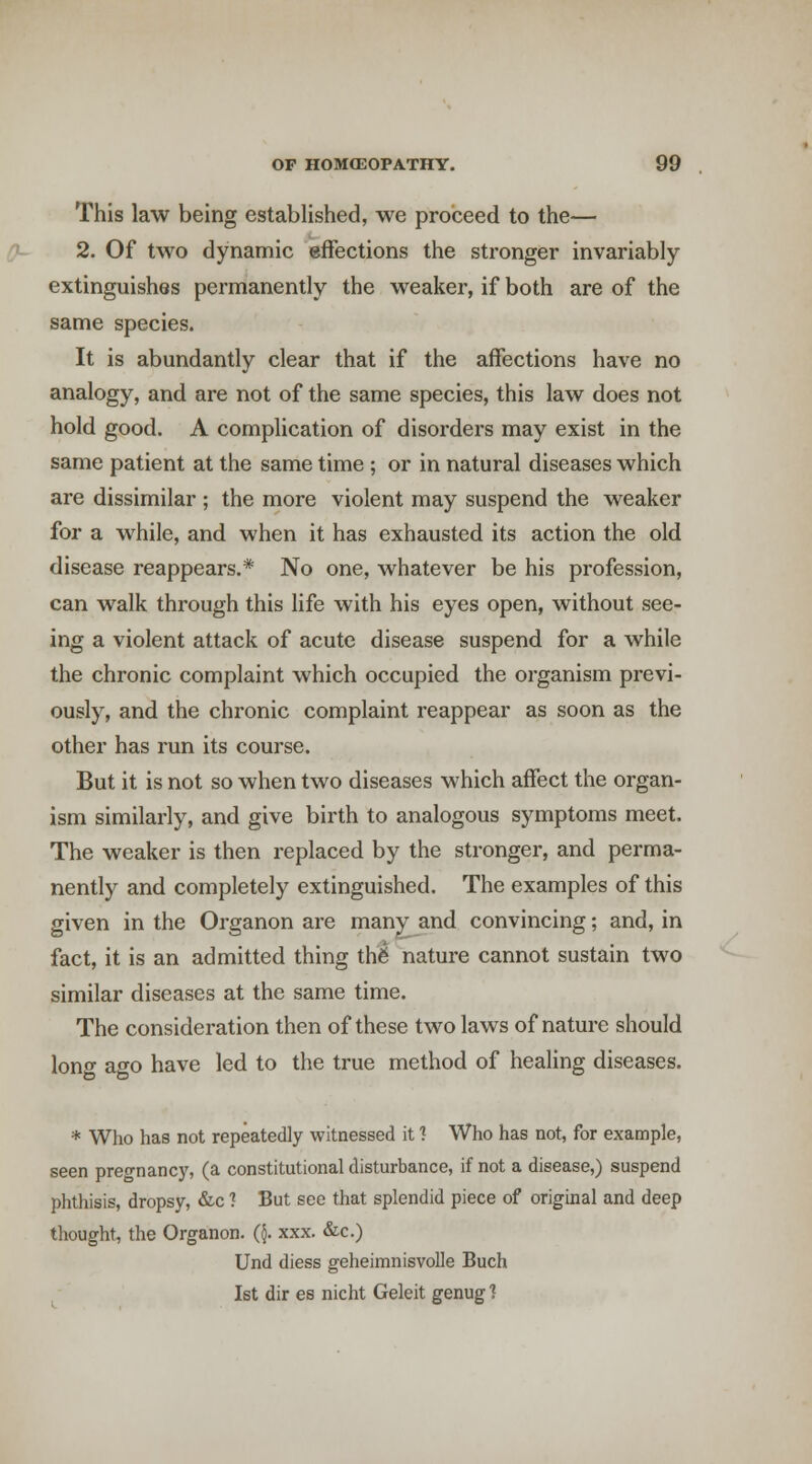 This law being established, we proceed to the— 2. Of two dynamic efFections the stronger invariably extinguishes permanently the weaker, if both are of the same species. It is abundantly clear that if the affections have no analogy, and are not of the same species, this law does not hold good. A complication of disorders may exist in the same patient at the same time ; or in natural diseases which are dissimilar ; the more violent may suspend the weaker for a while, and when it has exhausted its action the old disease reappears.* No one, whatever be his profession, can walk through this life with his eyes open, without see- ing a violent attack of acute disease suspend for a while the chronic complaint which occupied the organism previ- ously, and the chronic complaint reappear as soon as the other has run its course. But it is not so when two diseases which affect the organ- ism similarly, and give birth to analogous symptoms meet. The weaker is then replaced by the stronger, and perma- nently and completely extinguished. The examples of this given in the Organon are man^ and convincing; and, in fact, it is an admitted thing th6 nature cannot sustain two similar diseases at the same time. The consideration then of these two laws of nature should lono- ago have led to the true method of healing diseases. * Who has not repeatedly witnessed it 1 Who has not, for example, seen pregnancy, (a constitutional disturbance, if not a disease,) suspend phthisis, dropsy, &c ? But see that splendid piece of original and deep thought, the Organon. Q. xxx. &c.) Und diess geheimnisvolle Buch 1st dir es nicht Geleit genug 1