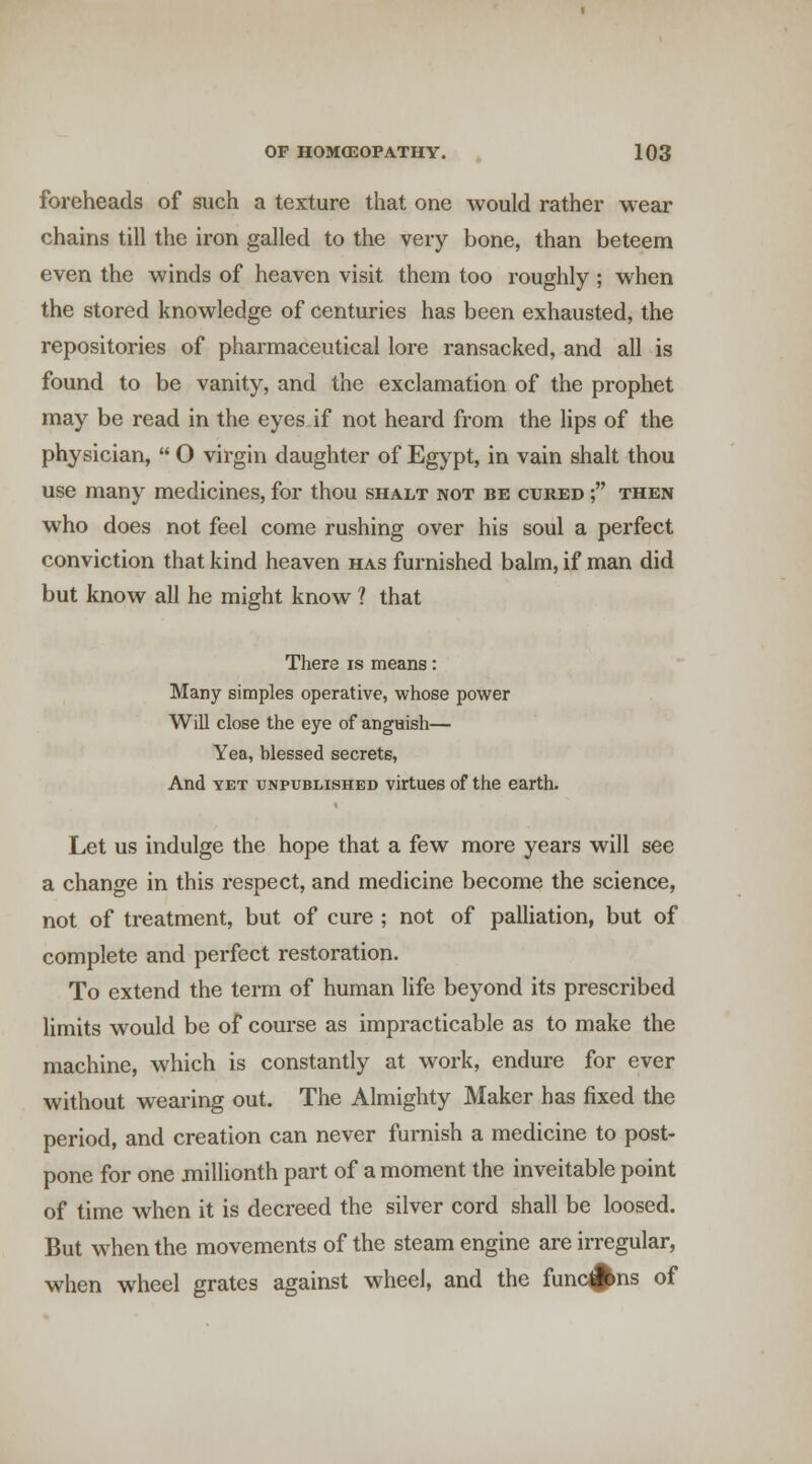 foreheads of such a texture that one would rather wear chains till the iron galled to the very bone, than beteem even the winds of heaven visit them too roughly ; when the stored knowledge of centuries has been exhausted, the repositories of pharmaceutical lore ransacked, and all is found to be vanity, and the exclamation of the prophet may be read in the eyes if not heard from the lips of the physician,  O virgin daughter of Egypt, in vain shalt thou use many medicines, for thou shalt not be cured ; then who does not feel come rushing over his soul a perfect conviction that kind heaven has furnished balm, if man did but know all he might know ? that There is means: Many simples operative, whose power Will close the eye of anguish— Yea, blessed secrets, And YET UNPUBLISHED virtues of the earth. Let us indulge the hope that a few more years will see a change in this respect, and medicine become the science, not of treatment, but of cure ; not of paUiation, but of complete and perfect restoration. To extend the term of human life beyond its prescribed limits would be of course as impracticable as to make the machine, which is constantly at work, endure for ever without wearing out. The Almighty Maker has fixed the period, and creation can never furnish a medicine to post- pone for one millionth part of a moment the inveitable point of time when it is decreed the silver cord shall be loosed. But when the movements of the steam engine are irregular, when wheel grates against wheel, and the func^ns of