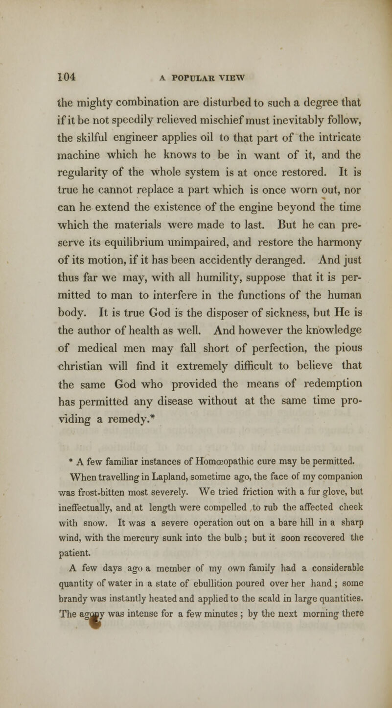 the mighty combination are disturbed to such a degree that if it be not speedily relieved mischief must inevitably follow, the skilful engineer applies oil to that part of the intricate machine which he knows to be in want of it, and the regularity of the whole system is at once restored. It is true he cannot replace a part which is once worn out, nor can he extend the existence of the engine beyond the time which the materials were made to last. But he can pre- serve its equilibrium unimpaired, and restore the harmony of its motion, if it has been accidently deranged. And just thus far we may, with all humility, suppose that it is per- mitted to man to interfere in the functions of the human body. It is true God is the disposer of sickness, but He is the author of health as well. And however the knowledge of medical men may fall short of perfection, the pious christian will find it extremely difficult to believe that the same God who provided the means of redemption has permitted any disease without at the same time pro- viding a remedy.* * A few familiar instances of Homoeopathic cure may be permitted. When travelling in Lapland, sometime ago, the face of my companion was frost-bitten most severely. We tried friction with a fur glove, but ineffectually, and at length were compelled to rub the affected cheek with snow. It was a severe operation out on a bare hill in a sharp wind, with the mercury sunk into the bulb ; but it soon recovered the patient. A few days ago a member of my own family had a considerable quantity of water in a state of ebullition poured over her hand ; some brandy was instantly heated and applied to the scald in large quantities. The ag(|ay was intense for a few minutes ; by the next morning there gm