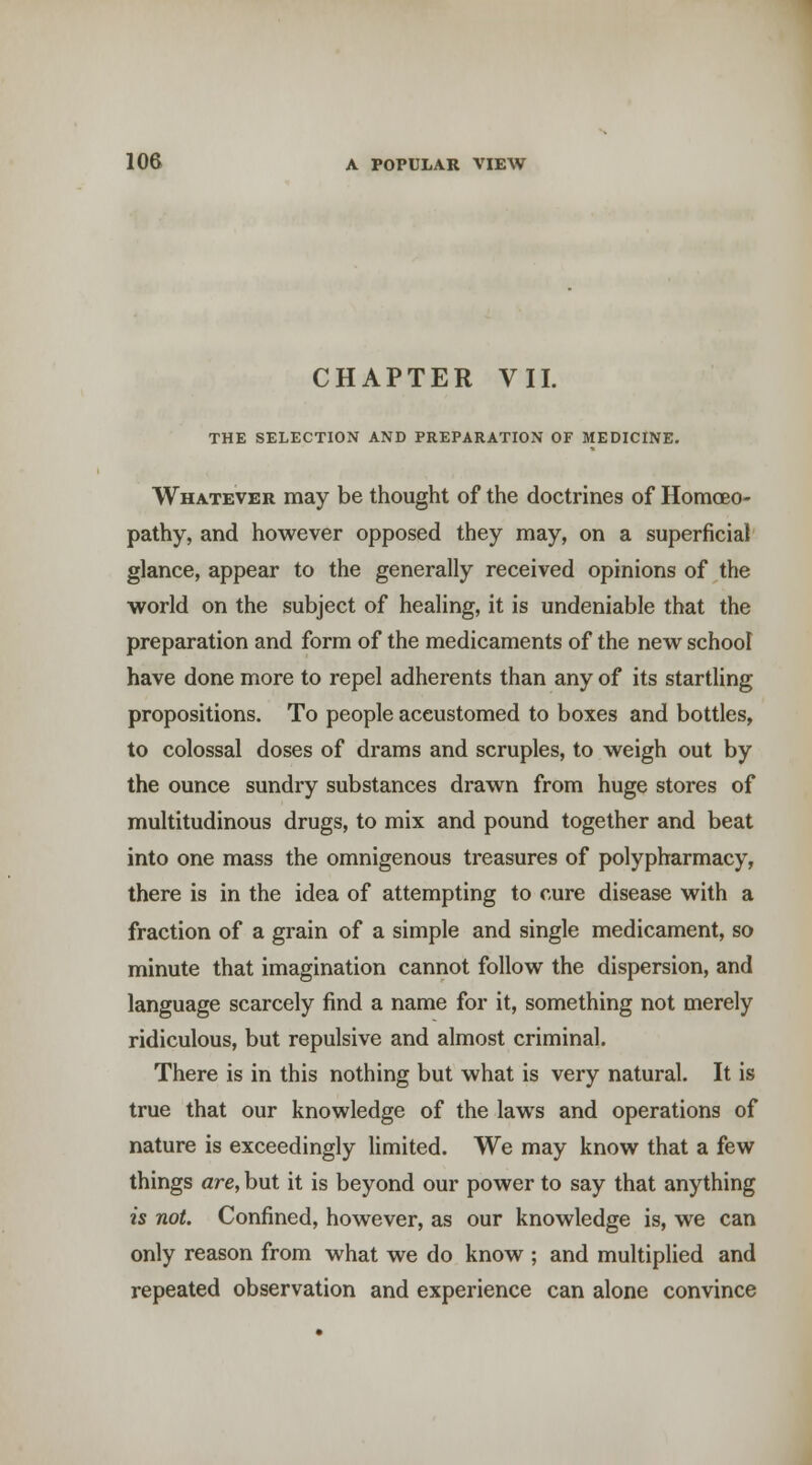 CHAPTER VII. THE SELECTION AND PREPARATION OF MEDICINE. Whatever may be thought of the doctrines of Homoeo- pathy, and however opposed they may, on a superficial glance, appear to the generally received opinions of the world on the subject of healing, it is undeniable that the preparation and form of the medicaments of the new school have done more to repel adherents than any of its startling propositions. To people accustomed to boxes and bottles, to colossal doses of drams and scruples, to weigh out by the ounce sundry substances drawn from huge stores of multitudinous drugs, to mix and pound together and beat into one mass the omnigenous treasures of polypharmacy, there is in the idea of attempting to cure disease with a fraction of a grain of a simple and single medicament, so minute that imagination cannot follow the dispersion, and language scarcely find a name for it, something not merely ridiculous, but repulsive and almost criminal. There is in this nothing but what is very natural. It is true that our knowledge of the laws and operations of nature is exceedingly limited. We may know that a few things are, but it is beyond our power to say that anything is not. Confined, however, as our knowledge is, we can only reason from what we do know ; and multiplied and repeated observation and experience can alone convince