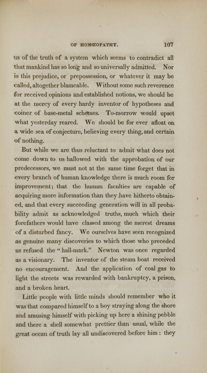 lis of the truth of a system which seems to contradict all that mankind has so long and so universally admitted. Nor is this prejudice, or prepossession, or whatever it may be called, altogether blameable. Without some such reverence for received opinions and established notions, we should be at the mercy of every hardy inventor of hypotheses and coiner of base-metal schemes. To-morrow would upset what yesterday reared. We should be for ever afloat on a wide sea of conjecture, believing every thing, and certain of nothing. But while we are thus reluctant to admit what does not come down to us hallowed with the approbation of our predecessors, we must not at the same time forget that in every branch of human knowledge there is much room for improvement; that the human faculties are capable of acquiring more information than they Jiave hitherto obtain- ed, and that every succeeding generation will in all proba- bility admit as acknowledged truths, much which their forefathers would have classed among the merest dreams of a disturbed fancy. We oui-selves have seen recognized as genuine many discoveries to which those who preceded us refused the  hall-mark. Newton was once regarded as a visionary. The inventor of the steam boat received no encouragement. And the application of coal gas to light the streets was rewarded with bankruptcy, a prison, and a broken heart. Little people with little minds should remember who it was that compared himself to a boy straying along the shore and amusing himself with picking up here a shining pebble and there a shell somewhat prettier than usual, while the great ocean of truth lay all undiscovered before him : they