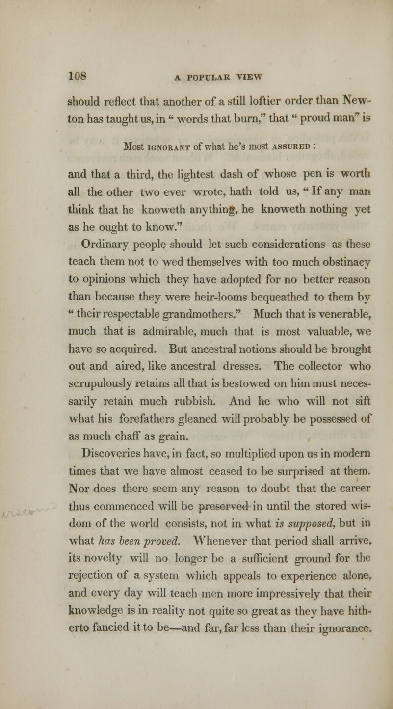 should reflect that another of a still loftier order than New- ton has taught us, in  words that burn, that proud man is Most IGNORANT of what he's most assured : and that a third, the lightest dash of whose pen is worth all the other two ever wrote, hath told us,  If any man think that he knoweth anything, he knoweth nothing yet as he ought to know. Ordinary people should let such considerations as these teach them not to wed themselves with too much obstinacy to opinions which they have adopted for no better reason than because they were heir-looms bequeathed to them by  their respectable grandmothers. Much that is venerable, much that is admirable, much that is most valuable, we have so acquired. But ancestral notions should be brought out and aired, like ancestral dresses. The collector who scrupulously retains all that is bestowed on him must neces- sarily retain much rubbish. And he who will not sift what his forefathers gleaned will probably be possessed of as much chaff as grain. Discoveries have, in fact, so multiplied upon us in modern times that we have almost ceased to be surprised at them. Nor does there seem any reason to doubt that the career thus commenced will be preserved in until the stored wis- dom of the world consists, not in what is supposed, but in what has been proved. Whenever that period shall arrive, its novelty will no longer be a sufficient ground for the rejection of a system which appeals to experience alone, and every day will teach men more impressively that their knowledge is in reality not quite so great as they have hith- erto fancied it to be—and far, far less than their ignorance.