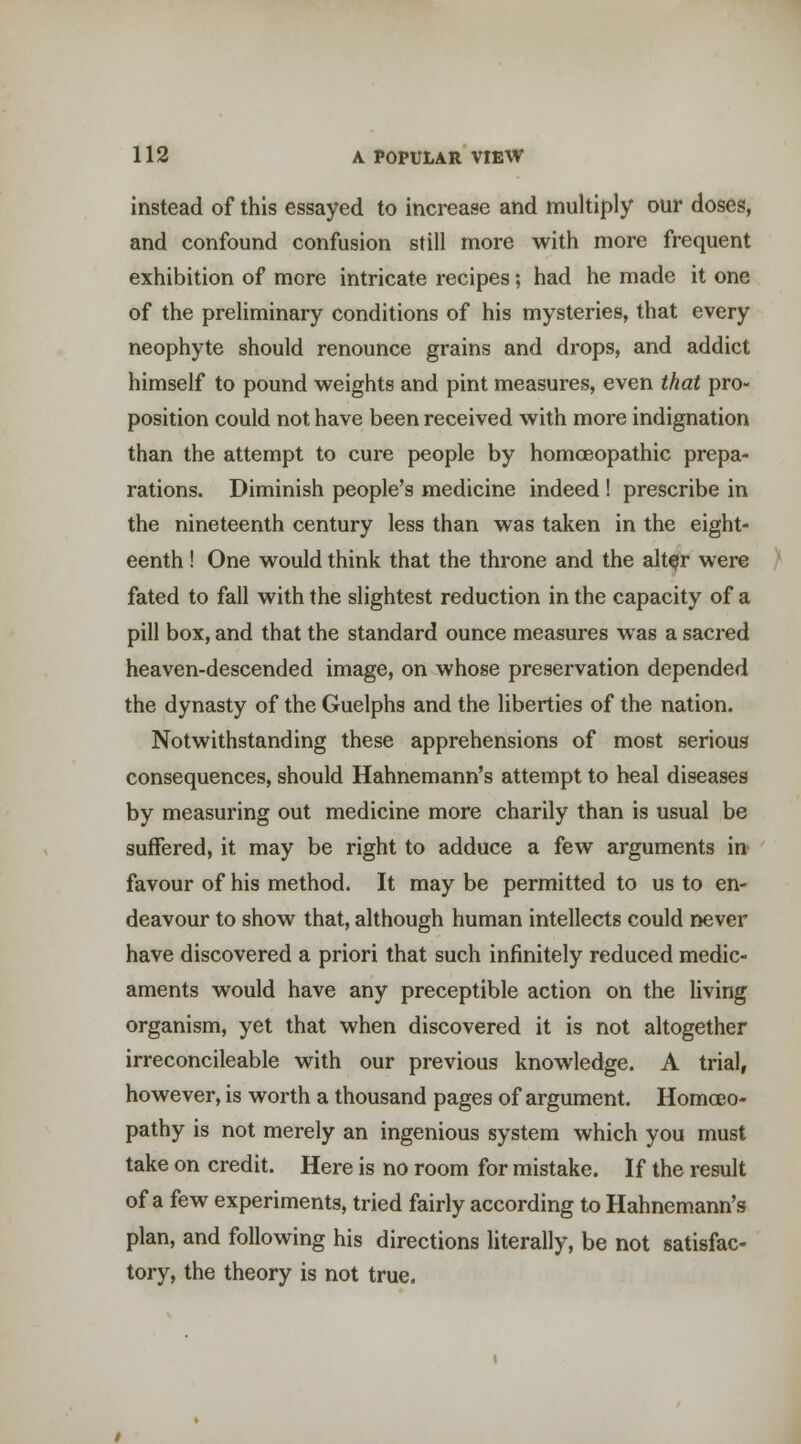 instead of this essayed to increase and multiply our doses, and confound confusion still more with more frequent exhibition of more intricate recipes ; had he made it one of the preliminary conditions of his mysteries, that every neophyte should renounce grains and drops, and addict himself to pound weights and pint measures, even that pro- position could not have been received with more indignation than the attempt to cure people by homoeopathic prepa- rations. Diminish people's medicine indeed ! prescribe in the nineteenth century less than was taken in the eight- eenth ! One would think that the throne and the alt^r were fated to fall with the slightest reduction in the capacity of a pill box, and that the standard ounce measures was a sacred heaven-descended image, on whose preservation depended the dynasty of the Guelphs and the liberties of the nation. Notwithstanding these apprehensions of most serious consequences, should Hahnemann's attempt to heal diseases by measuring out medicine more charily than is usual be suffered, it may be right to adduce a few arguments in favour of his method. It may be permitted to us to en- deavour to show that, although human intellects could never have discovered a priori that such infinitely reduced medic- aments would have any preceptible action on the living organism, yet that when discovered it is not altogether irreconcileable with our previous knowledge. A trial, however, is worth a thousand pages of argument. Homoeo- pathy is not merely an ingenious system which you must take on credit. Here is no room for mistake. If the result of a few experiments, tried fairly according to Hahnemann's plan, and following his directions literally, be not satisfac- tory, the theory is not true.