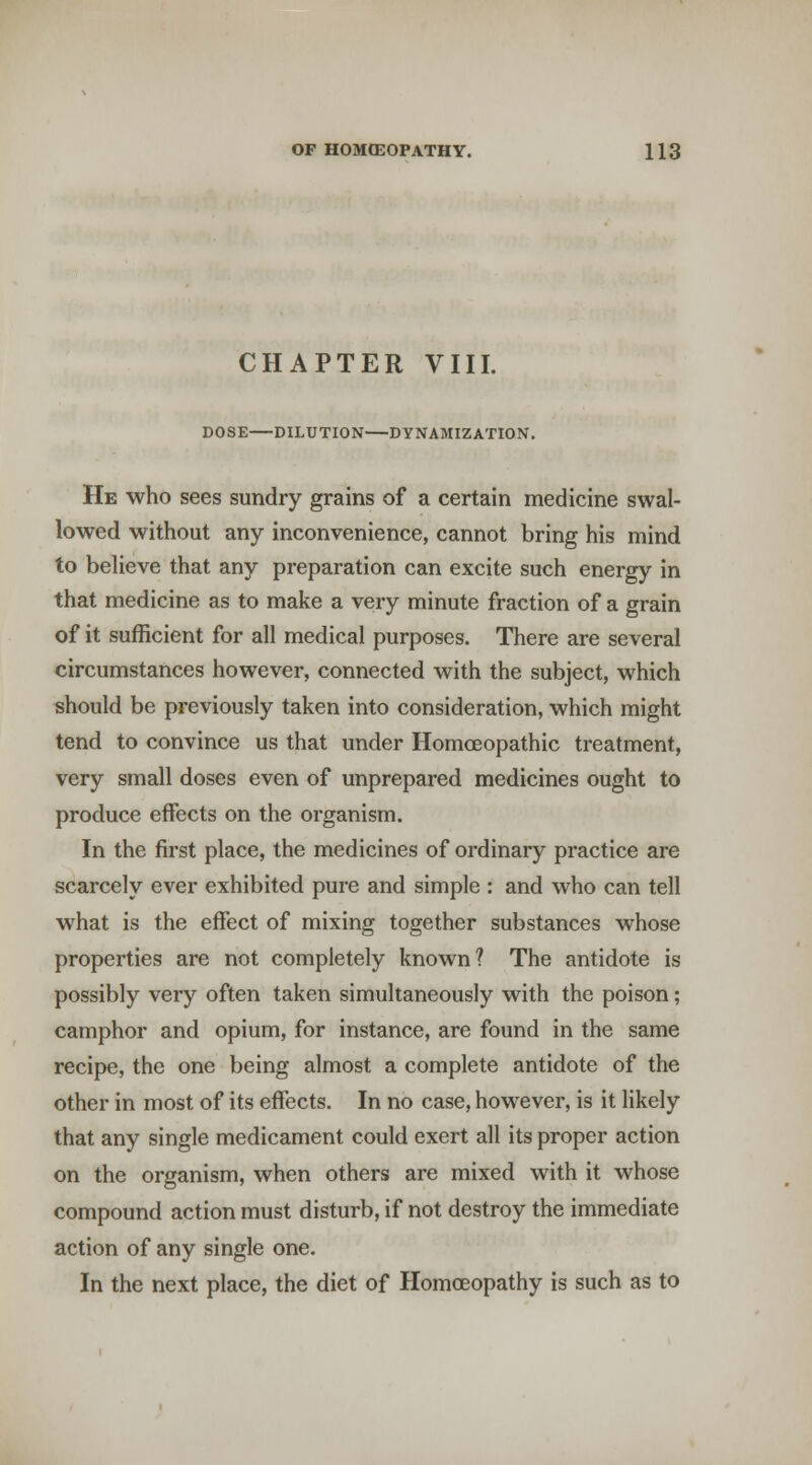 CHAPTER VIII. DOSE—DILUTION—DYNAMIZATION. He who sees sundry grains of a certain medicine swal- lowed without any inconvenience, cannot bring his mind to believe that any preparation can excite such energy in that medicine as to make a very minute fraction of a grain of it sufficient for all medical purposes. There are several circumstances however, connected with the subject, which should be previously taken into consideration, which might tend to convince us that under Homoeopathic treatment, very small doses even of unprepared medicines ought to produce effects on the organism. In the first place, the medicines of ordinary practice are scarcely ever exhibited pure and simple : and who can tell what is the effect of mixing together substances whose properties are not completely known? The antidote is possibly very often taken simultaneously with the poison; camphor and opium, for instance, are found in the same recipe, the one being almost a complete antidote of the other in most of its effects. In no case, however, is it likely that any single medicament could exert all its proper action on the organism, when others are mixed with it whose compound action must disturb, if not destroy the immediate action of any single one. In the next place, the diet of Homoeopathy is such as to