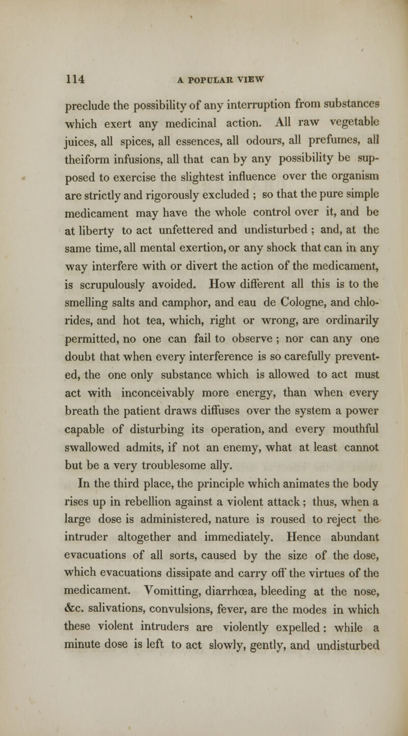 preclude the possibility of any interruption from substances which exert any medicinal action. All raw vegetable juices, all spices, all essences, all odours, all prefumes, all theiform infusions, all that can by any possibility be sup- posed to exercise the slightest influence over the organism are strictly and rigorously excluded ; so that the pure simple medicament may have the whole control over it, and be at liberty to act unfettered and undisturbed ; and, at the same time, all mental exertion, or any shock that can in any way interfere with or divert the action of the medicament, is scrupulously avoided. How diflferent all this is to the smelling salts and camphor, and eau de Cologne, and chlo- rides, and hot tea, which, right or wrong, are ordinarily permitted, no one can fail to observe ; nor can any one doubt that when every interference is so carefully prevent- ed, the one only substance which is allowed to act must act with inconceivably more energy, than when every breath the patient draws diffuses over the system a power capable of disturbing its operation, and every mouthful swallowed admits, if not an enemy, what at least cannot but be a very troublesome ally. In the third place, the principle which animates the body rises up in rebellion against a violent attack; thus, when a large dose is administered, nature is roused to reject the intruder altogether and immediately. Hence abundant evacuations of all sorts, caused by the size of the dose, which evacuations dissipate and carry oflf the virtues of the medicament. Vomitting, diarrhoea, bleeding at the nose, &c. salivations, convulsions, fever, are the modes in which these violent intruders are violently expelled: while a minute dose is left to act slowly, gently, and undistui'bed