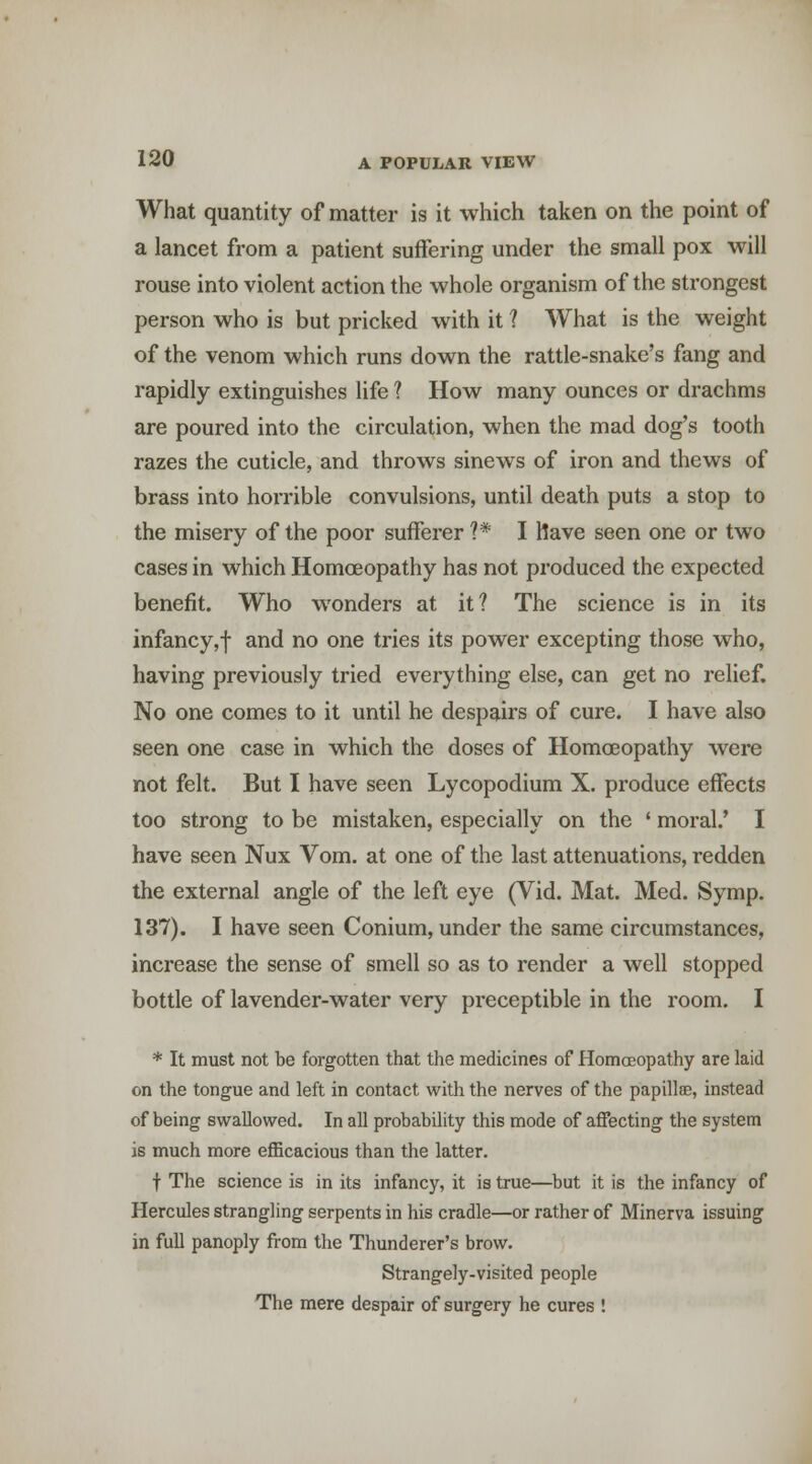 What quantity of matter is it which taken on the point of a lancet from a patient suffering under the small pox will rouse into violent action the whole organism of the strongest person who is but pricked with it ? What is the weight of the venom which runs down the rattle-snake's fang and rapidly extinguishes life ? How many ounces or drachms are poured into the circulation, when the mad dog's tooth razes the cuticle, and throws sinews of iron and thews of brass into horrible convulsions, until death puts a stop to the misery of the poor sufferer ?* I Have seen one or two cases in which Homoeopathy has not produced the expected benefit. Who wonders at it? The science is in its infancy,! ^^^ ^^ one tries its power excepting those who, having previously tried everything else, can get no relief. No one comes to it until he despairs of cure. I have also seen one case in which the doses of Homoeopathy were not felt. But I have seen Lycopodium X. produce effects too strong to be mistaken, especially on the ' moral.' I have seen Nux Vom. at one of the last attenuations, redden the external angle of the left eye (Vid. Mat. Med. Symp. 137). I have seen Conium, under the same circumstances, increase the sense of smell so as to render a well stopped bottle of lavender-water very preceptible in the room. I * It must not be forgotten that the medicines of Homoeopathy are laid on the tongue and left in contact with the nerves of the papilloe, instead of being swallowed. In all probability this mode of affecting the system is much more efficacious than the latter. t The science is in its infancy, it is true—but it is the infancy of Hercules strangling serpents in his cradle—or rather of Minerva issuing in full panoply from the Thunderer's brow. Strangely-visited people The mere despair of surgery he cures !