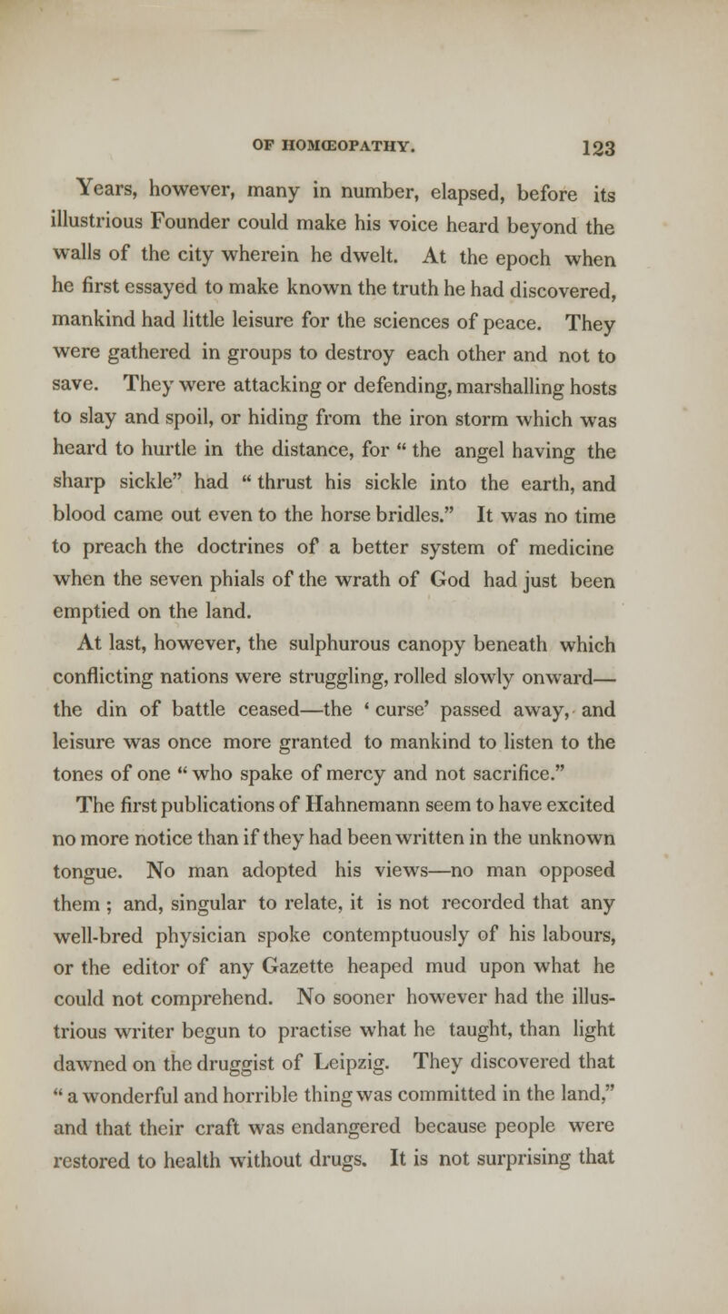 Years, however, many in number, elapsed, before its illustrious Founder could make his voice heard beyond the walls of the city wherein he dwelt. At the epoch when he first essayed to make known the truth he had discovered, mankind had little leisure for the sciences of peace. They were gathered in groups to destroy each other and not to save. They were attacking or defending, marshalling hosts to slay and spoil, or hiding from the iron storm which was heard to hurtle in the distance, for  the angel having the sharp sickle had  thrust his sickle into the earth, and blood came out even to the horse bridles. It was no time to preach the doctrines of a better system of medicine when the seven phials of the wrath of God had just been emptied on the land. At last, however, the sulphurous canopy beneath which conflicting nations were struggling, rolled slowly onward— the din of battle ceased—the ' curse' passed away, and leisure was once more granted to mankind to listen to the tones of one  who spake of mercy and not sacrifice. The first publications of Hahnemann seem to have excited no more notice than if they had been written in the unknown tongue. No man adopted his views—no man opposed them; and, singular to relate, it is not recorded that any well-bred physician spoke contemptuously of his labours, or the editor of any Gazette heaped mud upon what he could not comprehend. No sooner however had the illus- trious writer begun to practise what he taught, than light dawned on the druggist of Leipzig. They discovered that  a wonderful and horrible thing was committed in the land, and that their craft was endangered because people were restored to health without drugs. It is not surprising that