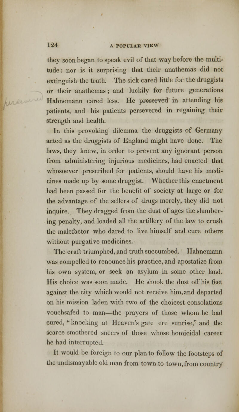 they soon began to speak evil of that way before the multi- tude : nor is it surprising that their anathemas did not extinguish the truth. The sick cared little for the druggists or their anathemas; and luckily for future generations Hahnemann cared less. He preserved in attending his patients, and his patients persevered in regaining their strength and health. In this provoking dilemma the druggists of Germany acted as the druggists of England might have done. The laws, they knew, in order to prevent any ignorant person from administering injurious medicines, had enacted that whosoever prescribed for patients, should have his medi- cines made up by some druggist. Whether this enactment had been passed for the benefit of society at large or for the advantage of the sellers of drugs merely, they did not inquire. They dragged from the dust of ages the slumber- ing penalty, and loaded all the artillery of the law to crush the malefactor who dared to live himself and cure others without purgative medicines. The craft triumphed, and truth succumbed. Hahnemann was compelled to renounce his practice, and apostatize from his own system, or seek an asylum in some other land. His choice was soon made. He shook the dust off his feet against the city which would not receive him, and departed on his mission laden with two of the choicest consolations vouchsafed to man—the prayers of those whom he had cured,  knocking at Heaven's gate ere sunrise, and the scarce smothered sneers of those whose homicidal career he had interrupted. It would be foreign to our plan to follow the footsteps of the undismayable old man from town to town, from country