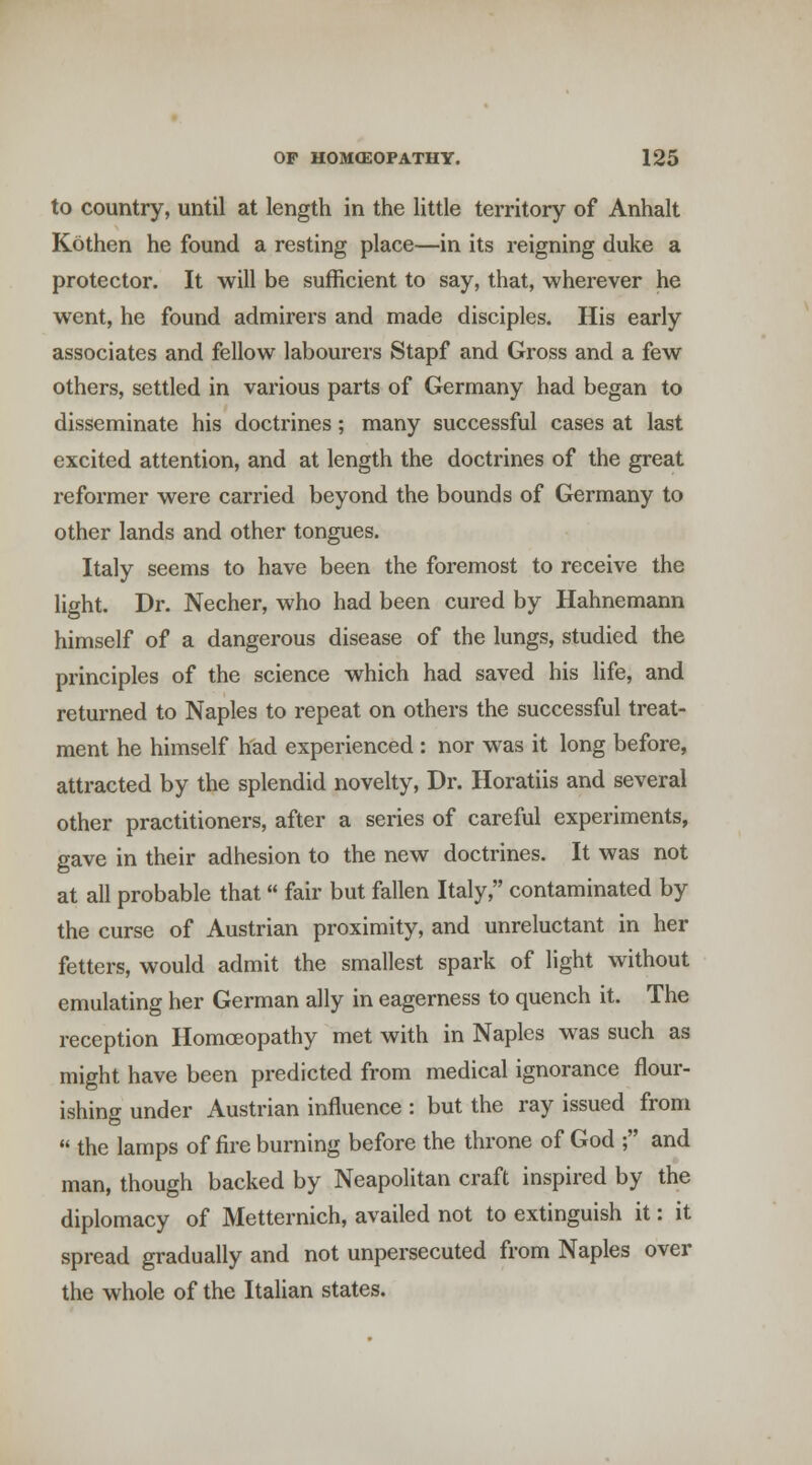 to country, until at length in the little territory of Anhalt Kothen he found a resting place—in its reigning duke a protector. It will be sufficient to say, that, wherever he went, he found admirers and made disciples. His early associates and fellow labourers Stapf and Gross and a few others, settled in various parts of Germany had began to disseminate his doctrines; many successful cases at last excited attention, and at length the doctrines of the great reformer were carried beyond the bounds of Germany to other lands and other tongues. Italy seems to have been the foremost to receive the light. Dr. Necher, who had been cured by Hahnemann himself of a dangerous disease of the lungs, studied the principles of the science which had saved his life, and returned to Naples to repeat on others the successful treat- ment he himself had experienced : nor was it long before, attracted by the splendid novelty, Dr. Horatiis and several other practitioners, after a series of careful experiments, gave in their adhesion to the new doctrines. It was not at all probable that fair but fallen Italy, contaminated by the curse of Austrian proximity, and unreluctant in her fetters, would admit the smallest spark of light without emulating her German ally in eagerness to quench it. The reception Homoeopathy met with in Naples was such as might have been predicted from medical ignorance flour- ishing under Austrian influence : but the ray issued from  the lamps of fire burning before the throne of God ; and man, though backed by Neapolitan craft inspired by the diplomacy of Metternich, availed not to extinguish it: it spread gradually and not unpersecuted from Naples over the whole of the Italian states.