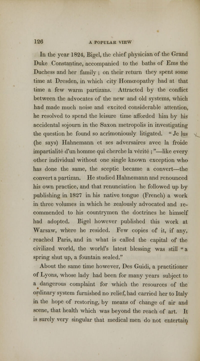 In the year 1824, Bigel, the chief physician of the Grand Duke Constantine, accompanied to the baths of Ems the Duchess and her family ; on their return they spent some time at Dresden, in which city Homa3opathy had at that time a few warm partizans. Attracted by the conflict between the advocates of the new and old systems, which had made much noise and excited considerable attention, he resolved to spend the leisure time afforded him by his accidental sojourn in the Saxon metropolis in investigating the question he found so acrimoniously litigated.  Je lus (he says) Hahnemann et ses adversaires avec la froide impartialite d'un homme qui cherche la verite ;—like every other individual without one single known exception who has done the same, the sceptic became a convert—the convert a partizan. He studied Hahnemann and renounced his own practice, and that renunciation he followed up by publishing in 1827 in his native tongue (French) a work in three volumes in which he zealously advocated and re- commended to his countrymen the doctrines he himself had adopted. Bigel however published this work at Warsaw, where he resided. Few copies of it, if any, reached Paris, and in what is called the capital of the civilized world, the world's latest blessing was still a spring shut up, a fountain sealed. About the same time however, Des Guidi, a practitioner of Lyons, whose lady had been for many years subject to a dangerous complaint for which the resources of the ordinary system furnished no relief, had carried her to Italy in the hope of restoring, by means of change of air and scene, that health which was beyond the reach of art. It is surely very singular that medical men do not entertain