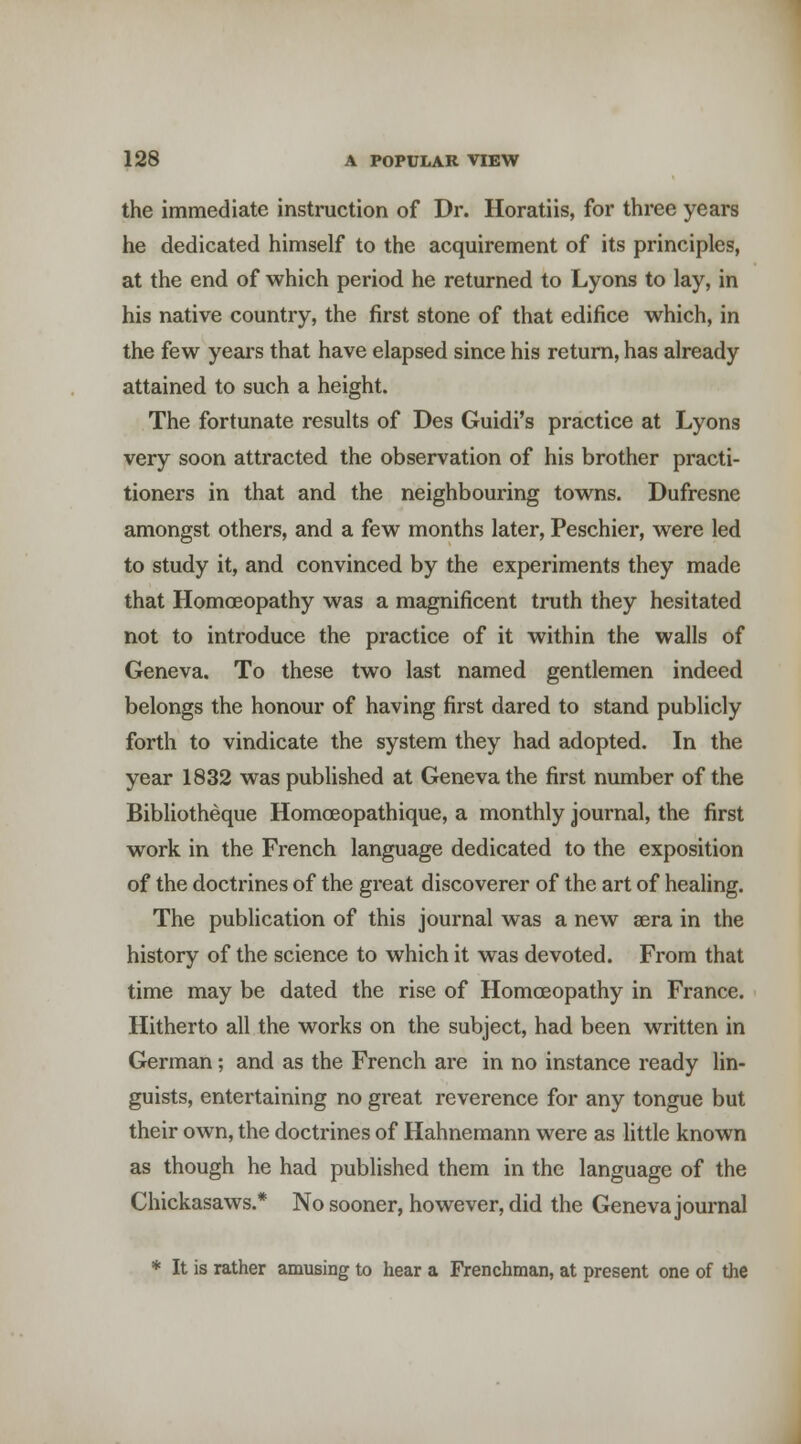 the immediate instruction of Dr. Horatiis, for three years he dedicated himself to the acquirement of its principles, at the end of which period he returned to Lyons to lay, in his native country, the first stone of that edifice which, in the few yeai's that have elapsed since his return, has already attained to such a height. The fortunate results of Des Guidi's practice at Lyons very soon attracted the observation of his brother practi- tioners in that and the neighbouring towns. Dufresne amongst others, and a few months later, Peschier, were led to study it, and convinced by the experiments they made that HomcEopathy was a magnificent truth they hesitated not to introduce the practice of it within the walls of Geneva. To these two last named gentlemen indeed belongs the honour of having first dared to stand publicly forth to vindicate the system they had adopted. In the year 1832 was published at Geneva the first number of the Bibliotheque Homoeopathique, a monthly journal, the first work in the French language dedicated to the exposition of the doctrines of the great discoverer of the art of healing. The publication of this journal was a new sera in the history of the science to which it was devoted. From that time may be dated the rise of Homoeopathy in France. Hitherto all the works on the subject, had been written in German; and as the French are in no instance ready lin- guists, entertaining no great reverence for any tongue but their own, the doctrines of Hahnemann were as little known as though he had published them in the language of the Chickasaws.* No sooner, however, did the Geneva journal * It is rather amusing to hear a Frenchman, at present one of the