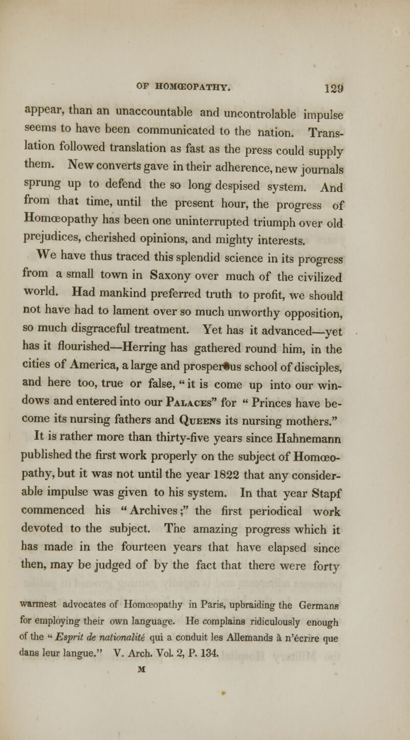 appear, than an unaccountable and uncontrolable impulse seems to have been communicated to the nation. Trans- lation followed translation as fast as the press could supply them. New converts gave in their adherence, new journals sprung up to defend the so long despised system. And from that time, until the present hour, the progress of Homoeopathy has been one uninterrupted triumph over old prejudices, cherished opinions, and mighty interests. We have thus traced this splendid science in its progress from a small town in Saxony over much of the civilized world. Had mankind preferred truth to profit, we should not have had to lament over so much unworthy opposition, so much disgraceful treatment. Yet has it advanced—yet has it flourished—Herring has gathered round him, in the cities of America, a large and prosperous school of disciples, and here too, true or false,  it is come up into our win- dows and entered into our Palaces for  Princes have be- come its nursing fathers and Queens its nursing mothers. It is rather more than thirty-five years since Hahnemann published the first work properly on the subject of Homoeo- pathy, but it was not until the year 1822 that any consider- able impulse was given to his system. In that year Stapf commenced his Archives; the first periodical work devoted to the subject. The amazing progress which it has made in the fourteen years that have elapsed since then, may be judged of by the fact that there were forty warmest advocates of Homoeopathy in Paris, upbraiding the Germans for employing their own language. He complains ridiculously enough of the  Esprit de nationalite qui a conduit les Allemands i n'ecrire que dans leur langue. V. Arch. Vol. 2, P. 134. M