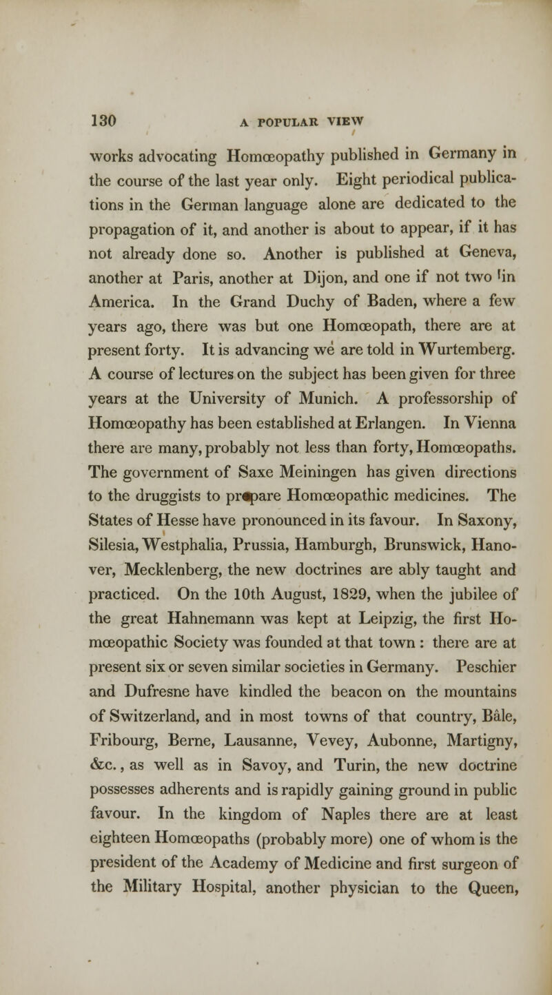 works advocating HomcEopathy published in Germany in the course of the last year only. Eight periodical publica- tions in the German language alone are dedicated to the propagation of it, and another is about to appear, if it has not already done so. Another is published at Geneva, another at Paris, another at Dijon, and one if not two 'in America. In the Grand Duchy of Baden, where a few years ago, there was but one Homoeopath, there are at present forty. It is advancing we are told in Wurtemberg. A course of lectures on the subject has been given for three years at the University of Munich. A professorship of Homoeopathy has been established at Erlangen. In Vienna there are many, probably not less than forty, Homoeopaths. The government of Saxe Meiningen has given directions to the druggists to pr^are Homoeopathic medicines. The States of Hesse have pronounced in its favour. In Saxony, Silesia, Westphalia, Prussia, Hamburgh, Brunswick, Hano- ver, Mecklenberg, the new doctrines are ably taught and practiced. On the 10th August, 1829, when the jubilee of the great Hahnemann was kept at Leipzig, the first Ho- moeopathic Society was founded at that town : there are at present six or seven similar societies in Germany. Peschier and Dufresne have kindled the beacon on the mountains of Switzerland, and in most towns of that country. Bale, Fribourg, Berne, Lausanne, Vevey, Aubonne, Martigny, &c., as well as in Savoy, and Turin, the new docti'ine possesses adherents and is rapidly gaining ground in pubhc favour. In the kingdom of Naples there are at least eighteen Homoeopaths (probably more) one of whom is the president of the Academy of Medicine and first surgeon of the Military Hospital, another physician to the Queen,