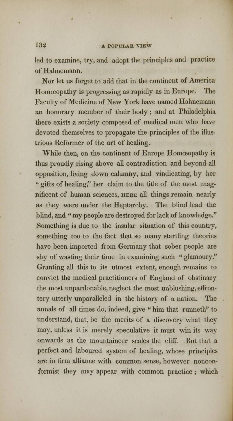 led to examine, try, and adopt the principles and practice of Hahnemann. Nor let us forget to add that in the continent of America Homoeopathy is progressing as rapidly as in Europe. The Faculty of Medicine of New York have named Hahnemann an honorary member of their body ; and at Philadelphia there exists a society composed of medical men who have devoted themselves to propagate the principles of the illus- trious Reformer of the art of healing. While then, on the continent of Europe Homceopathy is thus proudly rising above all contradiction and beyond all opposition, living down calumny, and vindicating, by her  gifts of healing, her claim to the title of the most mag- nificent of human sciences, here all things remain nearly as they were under the Heptarchy. The blind lead the blind, and  my people are destroyed for lack of knowledge. Something is due to the insular situation of this country, something too to the fact that so many startling theories have been imported from Germany that sober people are shy of wasting their time in examining such  glamoury. Granting all this to its utmost extent, enough remains to convict the medical practitioners of England of obstinacy the most unpardonable, neglect the most unblushing, effron- tery utterly unparalleled in the history of a nation. The annals of all times do, indeed, give  him that runneth to understand, that, be the merits of a discovery what they may, unless it is merely speculative it must win its way onwards as the mountaineer scales the cliff. But that a perfect and laboured system of healing, whose principles are in firm alliance with common sense, however noncon- formist they may appear with common practice ; which