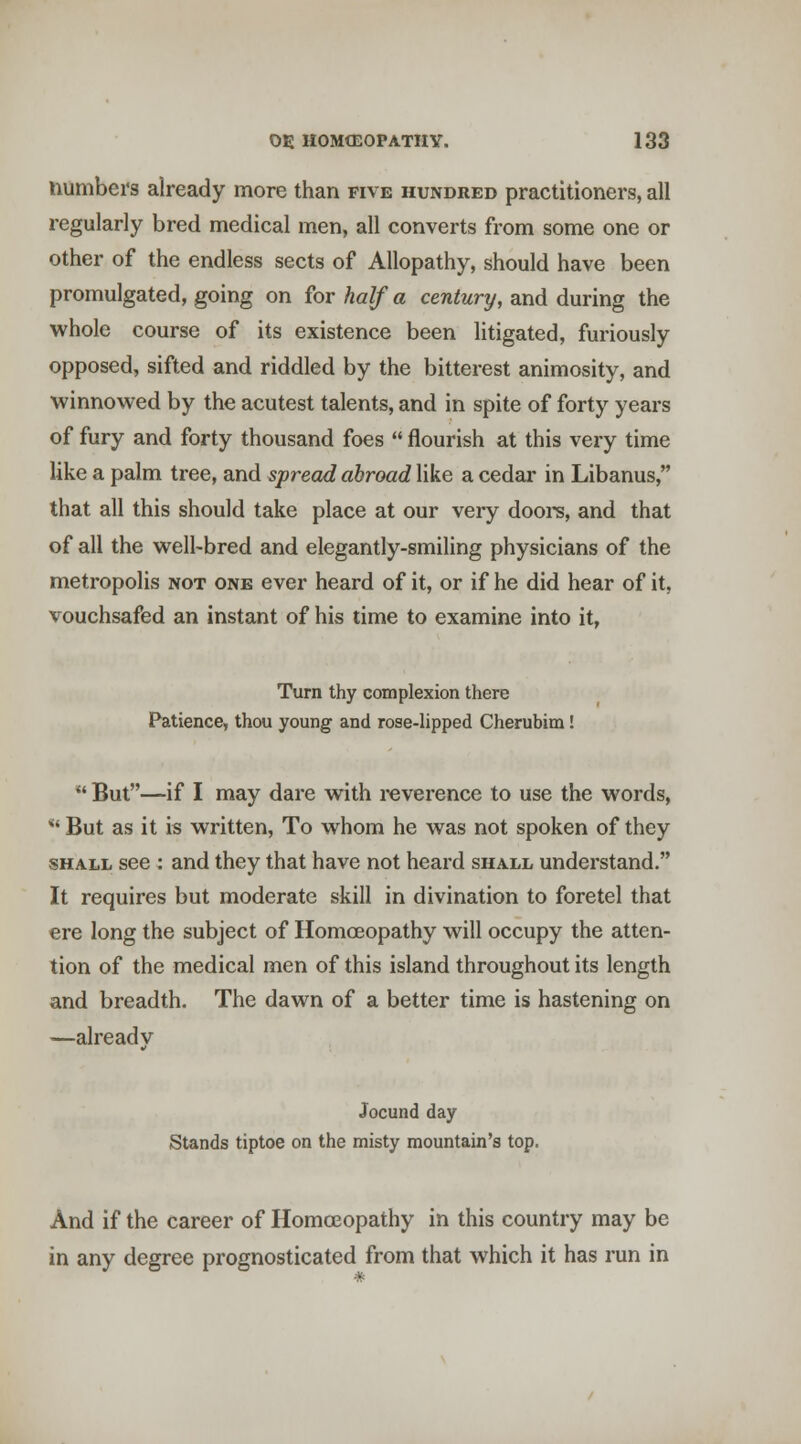 numbei's already more than five hundred practitioners, all regularly bred medical men, all converts from some one or other of the endless sects of Allopathy, should have been promulgated, going on for half a century, and during the whole course of its existence been litigated, furiously opposed, sifted and riddled by the bitterest animosity, and winnowed by the acutest talents, and in spite of forty years of fury and forty thousand foes  flourish at this very time like a palm tree, and spread abroad like a cedar in Libanus, that all this should take place at our very dooi-s, and that of all the well-bred and elegantly-smiling physicians of the metropolis not one ever heard of it, or if he did hear of it, vouchsafed an instant of his time to examine into it, Turn thy complexion there Patience, thou young and rose-lipped Cherubim! *' But—if I may dare with reverence to use the words, *' But as it is written. To whom he was not spoken of they SHALL see : and they that have not heard shall understand. It requires but moderate skill in divination to foretel that ere long the subject of Homoeopathy will occupy the atten- tion of the medical men of this island throughout its length and breadth. The dawn of a better time is hastening on —already Jocund day Stands tiptoe on the misty mountain's top. And if the career of Homoeopathy in this country may be in any degree prognosticated from that which it has run in