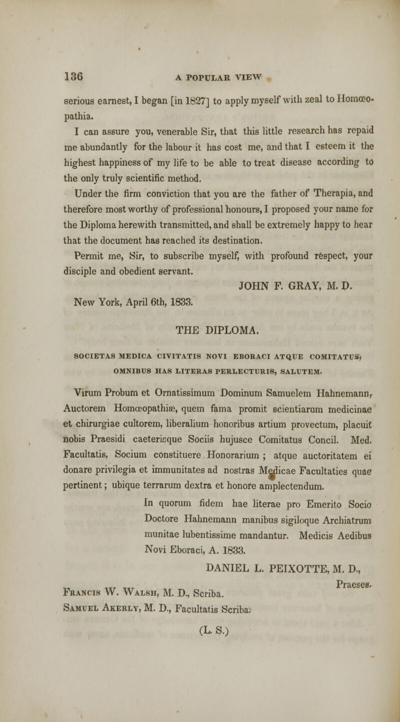 serious earnest, I began [in 1827] to apply myself with zeal to Homoeo- pathia. I can assure you, venerable Sir, tliat this little research has repaid me abundantly for the labour it has cost me, and that I esteem it the highest happiness of my life to be able to treat disease according to the only truly scientific method. Under the firm conviction that you are the father of Therapia, and therefore most worthy of professional honours, I proposed your name for the Diploma herewith transmitted, and shall be extremely happy to hear that the document has reached its destination. Permit me. Sir, to subscribe myself, with profound respect, your disciple and obedient servant. JOHN F. GRAY, M. D. New York, April 6tb, 1833. THE DIPLOMA. SOCIETAS MEDICA CIVITATIS NOVI EBORACI ATQUE COMITATUS« OMNIBUS HAS LITERA8 PERI.ECTURIS, SALUTEM. Virum Probum et Ornatissimum Dominum Samuelem Hahnemann, Auctorem Homoeopathise, quem fama promit scientiarura medicinae et chirurgiae cultorem, liberalium honoribus artium provectum, placuit nobis Praesidi caeterisque Sociis hujusce Comitatus Concil. Med. Facultatis, Socium constituere Honorarium ; atque auctoritatem ei donare privilegia et immunitates ad nostras Medicae Facultaties quae pertinent; ubique terrarum dextra et honore amplectendum. In quorum fidem hae literae pro Emerito Socio Doctore Hahnemann manibus sigiloque Archiatrum munitae lubentissime mandantur. Medicis Aedibua Novi Eboraci, A. 1833. DANIEL L. PEIXOTTE, M. D,, Praesee. Francis W. Walsh, M. D., Scriba. Samuel Akerly, M. D., Facultatis Scriba; (L. S.)