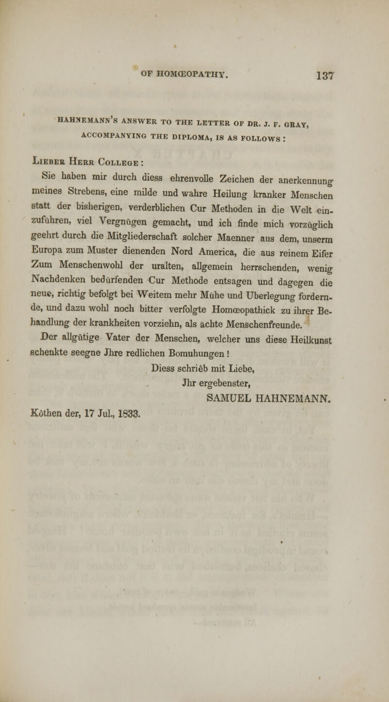 Hahnemann's answer to the letter of dr. j. f. gray, ACCOMPANYING THE DIPLOMA, IS AS FOLLOWS : LiEBER Herr College : Sie haben mir durch diess ehrenvolle Zeichen der anerkennun^ meines Strebens, eine mUde und wahre Heilung kranker Menschen statt der bisherigen, verderblichen Cur Methoden in die Welt ein- zufuhren, viel Vergnugen gemacht, und ich finde mich vorziiglich geehrt durch die Mitgliederschaft solcher Maenner aus dem, unserm Europa zum Muster dienenden Nord America, die aus reinem Eifer Zum Menschenwohl der uralten, allgemein herrsclienden, wenig Nachdenken bedarfenden Cur Methode entsagen und dagegen die neue, richtig befolgt bei Weitem mehr Muhe und Uberlegung fordern- de, und dazu wohl noch bitter verfolgte HomoBopathick zu ihrer Be- handlung der krankheiten vorziehn, als achte Menschenfreunde. Der allgutige Vater der Menschen, welcher uns diese Heilkunst schenkte seegne Jhre redUchen Borauhungen ! Diess schrieb mit Liebe, Jhr ergebenster, SAMUEL HAHNEMANN. Kfithen der, 17 Jul., 1833.