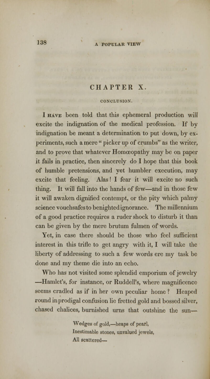 CHAPTER X. CONCLUSION. I HAVE been told that this ephemeral production will excite the indignation of the medical profession. If by indignation be meant a determination to put down, by ex- periments, such a mere  picker up of crumbs as the writer, and to prove that whatever Homoeopathy may be on paper it fails in practice, then sincerely do I hope that this book of humble pretensions, and yet humbler execution, may excite that feeling. Alas! I fear it will excite no such thing. It will fall into the hands of few—and in those few it will awaken dignified contempt, or the pity which palmy science vouchsafes to benighted ignorance. The millennium of a good practice requires a ruder shock to disturb it than can be given by the mere brutum fulmen of words. Yet, in case there should be those who feel sufficient interest in this trifle to get angry with it, I will take the liberty of addressing to such a few words ere my task be done and my theme die into an echo. Who has not visited some splendid emporium of jewelry —Hamlet's, for instance, or Ruddell's, where magnificence seems cradled as if in her own peculiar home ? Heaped round in prodigal confusion lie fretted gold and bossed silver, chased chalices, burnished urns that outshine the sun— Wedges of gold,—heaps of peari, Inestimable stones, unvalued jewels, All scattered—