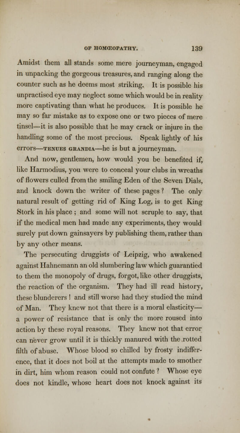 Amidst them all stands some mere journeyman, engaged in unpacking the gorgeous treasures, and ranging along the counter such as he deems most striking. It is possible his unpractised eye may neglect some which would be in reality more captivating than what he produces. It is possible he may so far mistake as to expose one or two pieces of mere tinsel—it is also possible that he may crack or injure in the handling some of the most precious. Speak lightly of his errors—tenues grandia—he is but a journeyman. And now, gentlemen, how would you be benefited if, like Harmodius, you were to conceal your clubs in wreaths of flowers culled from the smiling Eden of the Seven Dials, and knock down the writer of these pages ? The only natural result of getting rid of King Log, is to get King Stork in his place ; and some will not scruple to say, that if the medical men had made any experiments, they would surely put down gainsayers by publishing them, rather than by any other means. The persecuting druggists of Leipzig, who awakened against Hahnemann an old slumbering law which guarantied to them the monopoly of drugs, forgot, like other druggists, the reaction of the organism. They had ill read history, these blunderers ! and still worse had they studied the mind of Man. They knew not that there is a moral elasticity— a power of resistance that is only the more roused into action by these royal reasons. They knew not that error can never grow until it is thickly manured with the .rotted filth of abuse. Whose blood so chilled by frosty indiffer- ence, that it does not boil at the attempts made to smother in dirt, him whom reason could not confute ? Whose eye does not kindle, whose heart does not knock against its