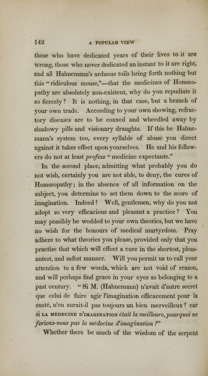 those who have dedicated years of their lives to it are wrong, those who never dedicated an instant to it are right, and all Hahnemann's arduous toils bring forth nothing but this  ridiculous mouse,—that the medicines of HomcEO- pathy are absolutely non-existent, why do you repudiate it so fiercely ? It is nothing, in that case, but a branch of your own trade. According to your own showing, refrac- tory diseases are to be coaxed and wheedled away by shadowy pills and visionary draughts. If this be Hahne- mann's system too, every syllable of abuse you direct against it takes effect upon yourselves. He and his follow- ers do not at least profess  medicine expectante. In the second place, admitting what probably you do not wish, certainly you are not able, to deny, the cures of Homoeopathy; in the absence of all information on the subject, you determine to set them down to the score of imagination. Indeed ? Well, gentlemen, why do you not adopt so very efficacious and pleasant a practice 1 You may possibly be wedded to your own theories, but we have no wish for the honours of medical martyrdom. Pray adhere to what theories you please, provided only that you practise that which will effect a cure in the shortest, pleas- antest, and safest manner. Will you permit us to call your attention to a few words, which are not void of reason, and will perhaps find grace in your eyes as belonging to a past century.  Si M. (Hahnemann) n'avait d'autre secret que celui de faire agir I'imagination efficacement pour la sante, n'en aurait-il pas toujours un bien merveilleux ? car si LA MEDEciNE d'imagination etait la meilleure, pourquoi ne ferions-nous pas la medecine <JCimagination ? Whether there be much of the wisdom of the serpent