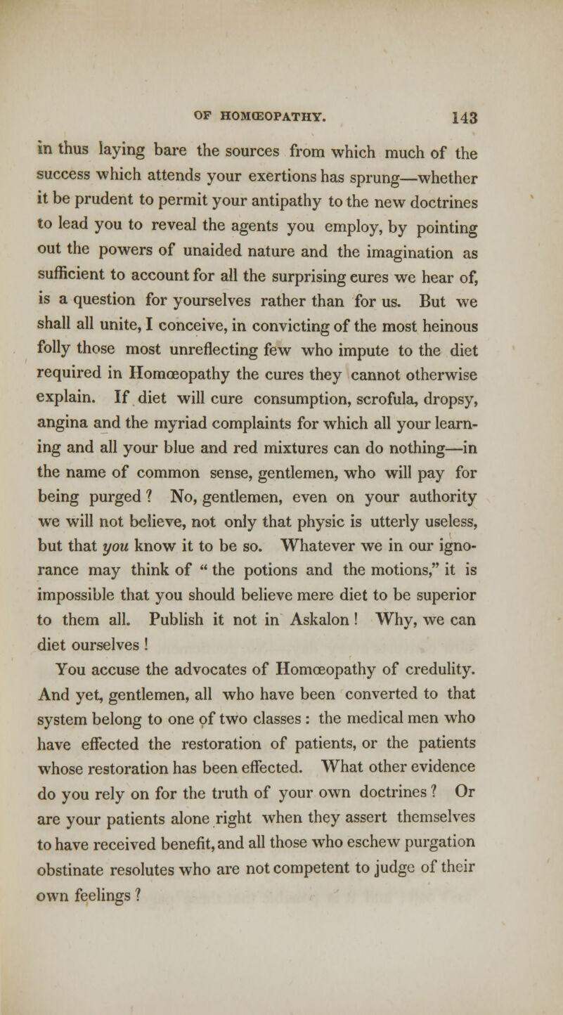 in thus laying bare the sources from which much of the success which attends your exertions has sprung—whether it be prudent to permit your antipathy to the new doctrines to lead you to reveal the agents you employ, by pointing out the powers of unaided nature and the imagination as sufficient to account for all the surprising cures we hear of, is a question for yourselves rather than for us. But we shall all unite, I conceive, in convicting of the most heinous folly those most unreflecting few who impute to the diet required in Homoeopathy the cures they cannot otherwise explain. If diet will cure consumption, scrofulei, dropsy, angina and the myriad complaints for which all your learn- ing and all your blue and red mixtures can do nothing—in the name of common sense, gentlemen, who will pay for being purged ? No, gentlemen, even on your authority we will not believe, not only that physic is utterly useless, but that you know it to be so. Whatever we in our igno- rance may think of  the potions and the motions, it is impossible that you should believe mere diet to be superior to them all. Publish it not in Askalon! Why, we can diet ourselves ! You accuse the advocates of Homceopathy of credulity. And yet, gentlemen, all who have been converted to that system belong to one of two classes : the medical men who have effected the restoration of patients, or the patients whose restoration has been effected. What other evidence do you rely on for the truth of your own doctrines ? Or are your patients alone right when they assert themselves to have received benefit, and all those who eschew purgation obstinate resolutes who are not competent to judge of their own feelings ?