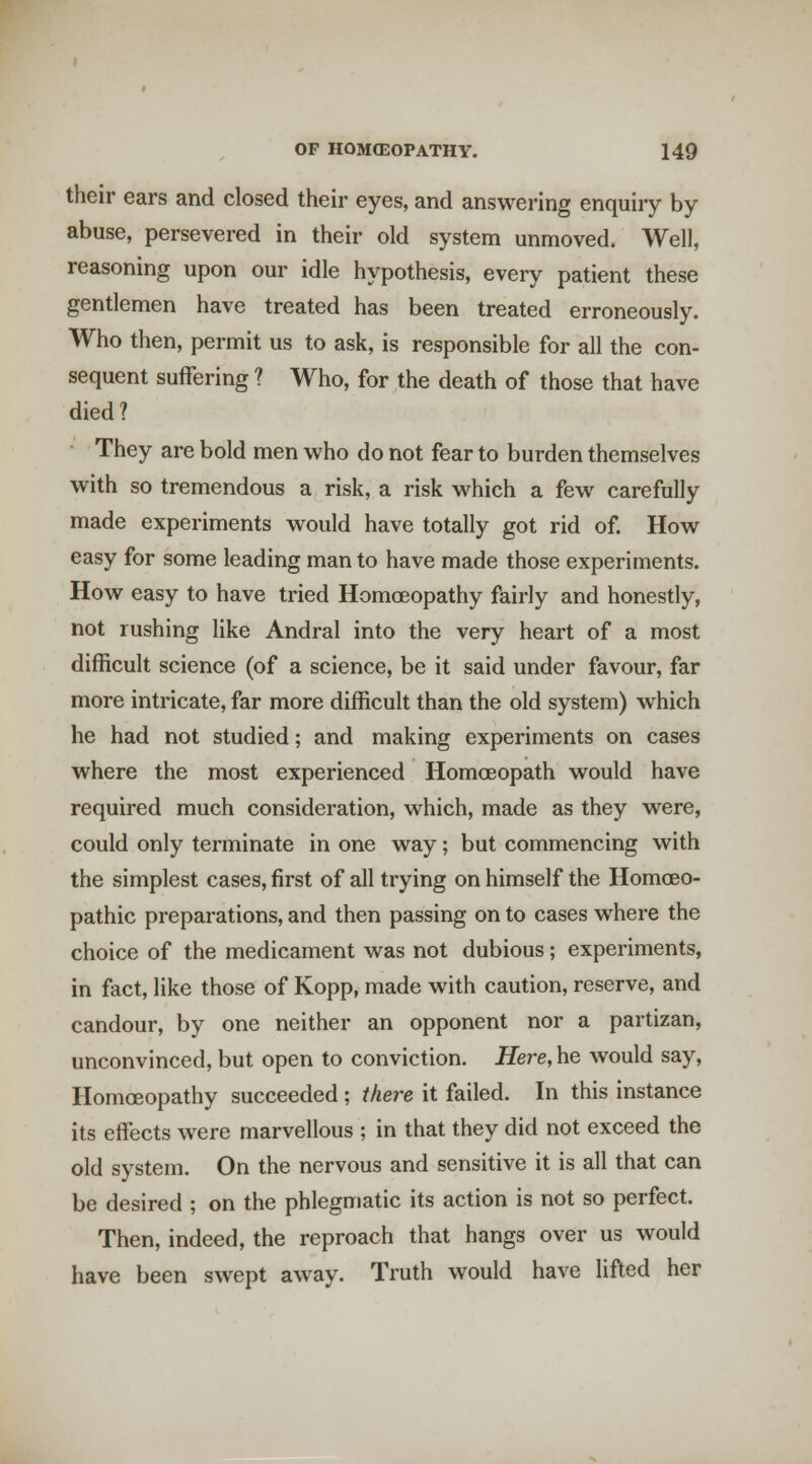 their ears and closed their eyes, and answering enquiry by abuse, persevered in their old system unmoved. Well, reasoning upon our idle hypothesis, every patient these gentlemen have treated has been treated erroneously. Who then, permit us to ask, is responsible for all the con- sequent suffering ? Who, for the death of those that have died? They are bold men w^ho do not fear to burden themselves with so tremendous a risk, a risk which a few carefully made experiments would have totally got rid of. How easy for some leading man to have made those experiments. How easy to have tried Homoeopathy fairly and honestly, not rushing like Andral into the very heart of a most difficult science (of a science, be it said under favour, far more intricate, far more difficult than the old system) which he had not studied; and making experiments on cases where the most experienced Homoeopath would have required much consideration, which, made as they were, could only terminate in one way; but commencing with the simplest cases, first of all trying on himself the Homoeo- pathic preparations, and then passing on to cases where the choice of the medicament was not dubious; experiments, in fact, like those of Kopp, made with caution, reserve, and candour, by one neither an opponent nor a partizan, unconvinced, but open to conviction. Here, he would say. Homoeopathy succeeded ; there it failed. In this instance its effects w^ere marvellous ; in that they did not exceed the old system. On the nervous and sensitive it is all that can be desired ; on the phlegmatic its action is not so perfect. Then, indeed, the reproach that hangs over us would have been swept away. Truth would have lifted her