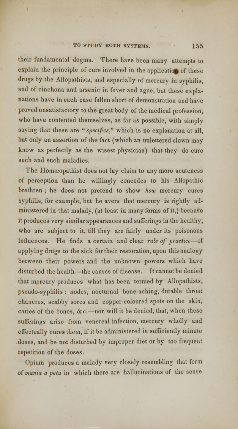 their fundamental dogma. There have been many attempts to explain the principle of cure involved in the application of these drugs by the Allopathists, and especially of mercury in syphihs, and of cinchona and arsenic in fever and ague, but these expla- nations have in each case fallen short of demonstration and have proved unsatisfactory to the great body of the medical profession, who have contented themselves, as far as possible, with simply saying that these are  specifics which is no explanation at all, but only an assertion of the fact (which an unlettered clown may know as perfectly as the wisest physician) that they do cure such and such maladies. The Horaoeopathist does not lay claim to any more acuteness of perception than he willingly concedes to his Allopathic brethren ; he does not pretend to show how mercury cures syphilis, for example, but he avers that mercury is rightly ad- ministered in that malady, (at least in many forms of it,) because it produces very similar appearances and sufferings in the healthy, who are subject to it, till they are fairly under its poisonous influences. He finds a certain and clear rule of practice—of applying drugs to the sick for their restoration, upon this analogy between their powers and the unknown powers which have disturbed the health—the causes of disease. It cannot be denied that mercury produces what has been termed by Allopathists, pseudo-syphilis : nodes, nocturnal bone-aching, durable throat chancres, scabby sores and copper-coloured spots on the skin, caries of the bones, &c.—nor will it be denied, that, when these sufferings arise from venereal infection, mercury wholly and effectually cures them, if it be administered in sufficiently minute doses, and be not disturbed by improper diet or by too frequent repetition of the doses. Opium produces a malady very closely resembling that form oi mania a potu in which there are hallucinations of the sense