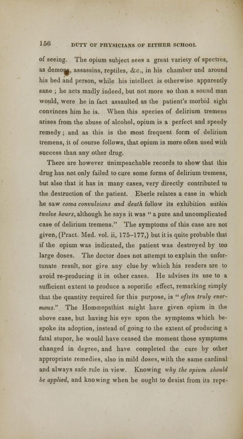 of seeing. The opium subject sees a great variety of spectres, as demoQ|, assassins, reptiles, &;c., in his chamber and around his bed and person, while his intellect is otherwise apparently sane ; he acts madly indeed, but not more so than a sound man would, were he in fact assaulted as the patient's morbid sight convinces him he is. When this species of delirium tremens arises from the abuse of alcohol, opium is a perfect and speedy remedy; and as this is the most frequent form of delirium tremens, it of course follows, that opium is more often used with success than any other drug. There are however unimpeachable records to show that this drug has not only failed to cure some forms of delirium tremens, but also that it has in many cases, very directly contributed to the destruction of the patient. Eberle relates a case in which he saw coma convulsions and death follow its exhibition within twelve hours, although he says it was  a pure and uncomplicated case of delirium tremens. The symptoms of this case are not given, (Pract. Med. vol. ii, 175-177,) but it is quite probable that if the opium was indicated, the patient was destroyed by too large doses. The doctor does not attempt to explain the unfor- tunate result, nor give any clue by which his readers are to avoid re-producing it in other cases. He advises its use to a sufficient extent to produce a soporific effect, remarking simply that the quantity required for this purpose, is  often truly enor- mous. The Homoeopathist might have given opium in the above case, but having his eye upon the symptoms which be- spoke its adoption, instead of going to the extent of producing a fatal stupor, he would have ceased the moment those symptoms changed in degree, and have completed the cure by other appropriate remedies, also in mild doses, with the same cardinal and always safe rule in view. Knowing vhy the opium should be applied, and knowing when he ought to desist from its repe-