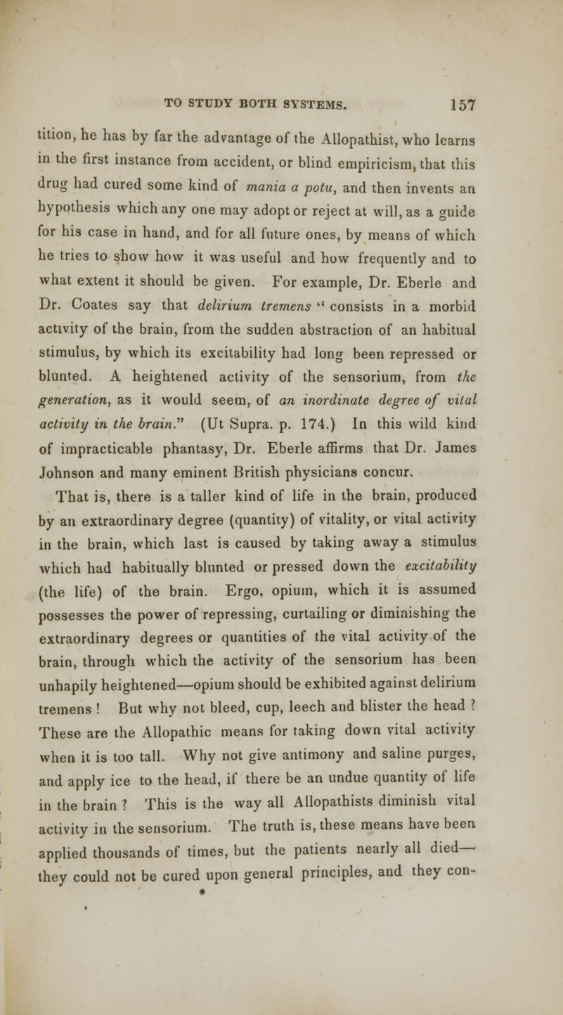 tition, he has by far the advantage of the Allopathist, who learns in the first instance from accident, or blind empiricism, that this drug had cured some kind of mania a potu, and then invents an hypothesis which any one may adopt or reject at will, as a guide for his case in hand, and for all future ones, by means of which he tries to show how it was useful and how frequently and to what extent it should be given. For example. Dr. Eberle and Dr. Coates say that delirium tremens  consists in a morbid activity of the brain, from the sudden abstraction of an habitual stimulus, by which its excitability had long been repressed or blunted. A heightened activity of the sensorium, from the generation, as it would seem, of an inordinate degree of vital activity in the brain. (Ut Supra, p. 174.) In this wild kind of impracticable phantasy. Dr. Eberle afBrms that Dr. James Johnson and many eminent British physicians concur. That is, there is a taller kind of life in the brain, produced by an extraordinary degree (quantity) of vitality, or vital activity in the brain, which last is caused by taking away a stimulus which had habitually blunted or pressed down the excitability (the life) of the brain. Ergo, opium, which it is assumed possesses the power of repressing, curtailing or diminishing the extraordinary degrees or quantities of the vital activity of the brain, through which the activity of the sensorium has been unhapily heightened—opium should be exhibited against delirium tremens ! But why not bleed, cup, leech and blister the head ? These are the Allopathic means for taking down vital activity when it is too tall. Why not give antimony and saline purges, and apply ice to the head, if there be an undue quantity of life in the brain ? This is the way all Allopathists diminish vital activity in the sensorium. The truth is, these means have been applied thousands of times, but the patients nearly all died— they could not be cured upon general principles, and they con-