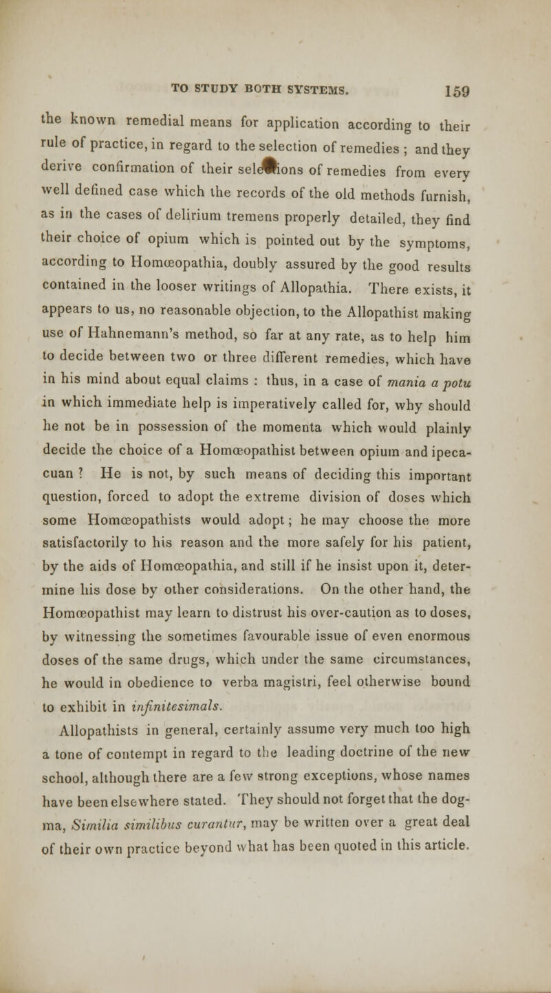 the known remedial means for application according to their rule of practice, in regard to the selection of remedies ; and they derive confirmation of their sel^ons of remedies from every well defined case which the records of the old methods furnish, as in the cases of delirium tremens properly detailed, they find their choice of opium which is pointed out by the symptoms, according to Homoeopathia, doubly assured by the good results contained in the looser writings of Allopathia. There exists, it appears to us, no reasonable objection, to the Allopathist making use of Hahnemann's method, so far at any rate, as to help him to decide between two or three different remedies, which have in his mind about equal claims : thus, in a case of mania a potu in which immediate help is imperatively called for, why should he not be in possession of the momenta which would plainly decide the choice of a Homoeopathist between opium and ipeca- cuan ? He is not, by such means of deciding this important question, forced to adopt the extreme division of doses which some HomcBopathists would adopt; he may choose the more satisfactorily to his reason and the more safely for his patient, by the aids of Homoeopathia, and still if he insist upon it, deter- mine his dose by other considerations. On the other hand, the Homoeopathist may learn to distrust his over-caution as to doses, by witnessing the sometimes favourable issue of even enormous doses of the same drugs, which under the same circumstances, he would in obedience to verba magistri, feel otherwise bound to exhibit in infinitesimals. Allopathists in genera], certainly assume very much too high a tone of contempt in regard to the leading doctrine of the new school, although there are a few strong exceptions, whose names have been elsewhere stated. They should not forget that the dog- ma, Similia similibus curantur, may be written over a great deal of their own practice beyond what has been quoted in this article.