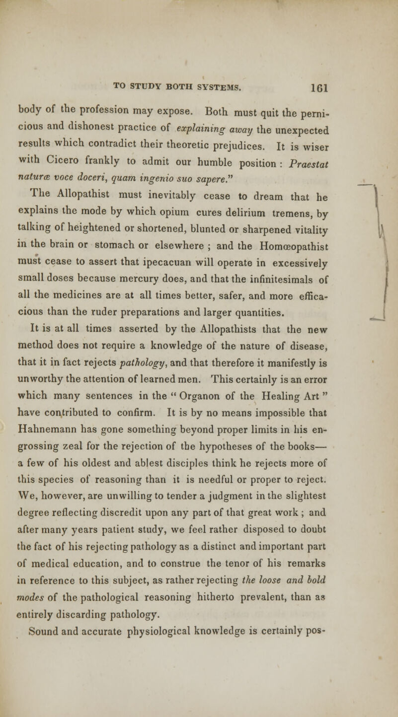 body of the profession may expose. Both must quit the perni- cious and dishonest practice of explaining away the unexpected results which contradict their theoretic prejudices. It is wiser with Cicero frankly to admit our humble position : Praestat naturcB voce doceri, quam ingenio suo sapere. The Allopathist must inevitably cease to dream that he explains the mode by which opium cures delirium tremens, by talking of heightened or shortened, blunted or sharpened vitality in the brain or stomach or elsewhere ; and the Homoeopathist must cease to assert that ipecacuan will operate in excessively small doses because mercury does, and that the infinitesimals of all the medicines are at all times better, safer, and more effica- cious than the ruder preparations and larger quantities. It is at all times asserted by the Allopathists that the new method does not require a knowledge of the nature of disease, that it in fact rejects pathology, and that therefore it manifestly is unworthy the attention of learned men. This certainly is an error which many sentences in the  Organon of the Healing Art  have contributed to confirm. It is by no means impossible that Hahnemann has gone something beyond proper limits in his en- grossing zeal for the rejection of the hypotheses of the books— a few of his oldest and ablest disciples think he rejects more of this species of reasoning than it is needful or proper to reject. We, however, are unwilling to tender a judgment in the slightest degree reflecting discredit upon any part of that great work ; and after many years patient study, we feel rather disposed to doubt the fact of his rejecting pathology as a distinct and important part of medical education, and to construe the tenor of his remarks in reference to this subject, as rather rejecting the loose and bold modes of the pathological reasoning hitherto prevalent, than as entirely discarding pathology. Sound and accurate physiological knowledge is certainly pos-