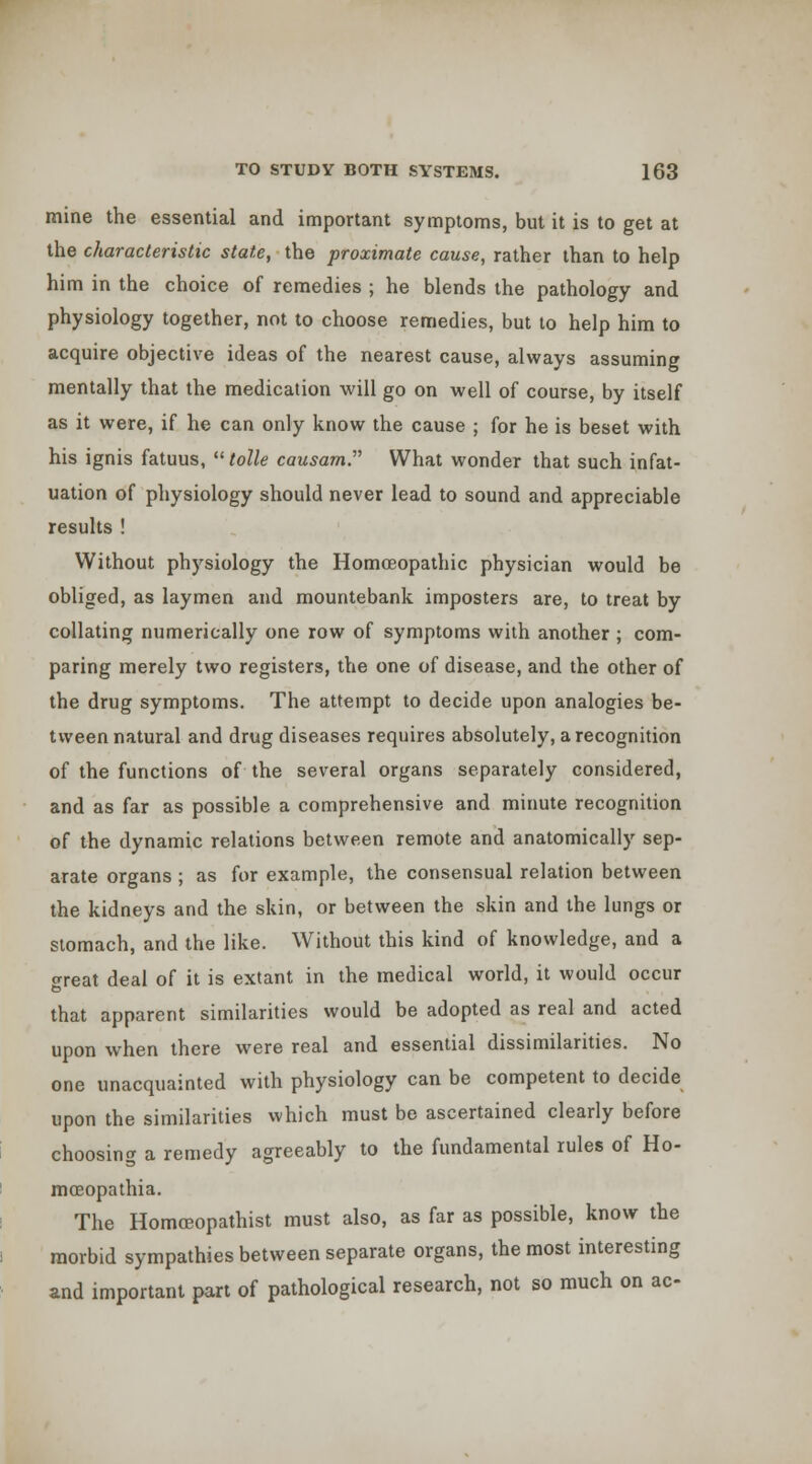 mine the essential and important symptoms, but it is to get at the characteristic stale, the proximate cause, rather than to help him in the choice of remedies ; he blends the pathology and physiology together, not to choose remedies, but to help him to acquire objective ideas of the nearest cause, always assuming mentally that the medication will go on well of course, by itself as it were, if he can only know the cause ; for he is beset with his ignis fatuus, ''tolle causam. What wonder that such infat- uation of physiology should never lead to sound and appreciable results ! Without physiology the Homoeopathic physician would be obliged, as laymen and mountebank imposters are, to treat by collating numerically one row of symptoms with another ; com- paring merely two registers, the one of disease, and the other of the drug symptoms. The attempt to decide upon analogies be- tween natural and drug diseases requires absolutely, a recognition of the functions of the several organs separately considered, and as far as possible a comprehensive and minute recognition of the dynamic relations between remote and anatomically sep- arate organs; as for example, the consensual relation between the kidneys and the skin, or between the skin and the lungs or stomach, and the like. Without this kind of knowledge, and a great deal of it is extant in the medical world, it would occur that apparent similarities would be adopted as real and acted upon when there were real and essential dissimilarities. No one unacquainted with physiology can be competent to decide upon the similarities which must be ascertained clearly before choosing a remedy agreeably to the fundamental rules of Ho- moeopathia. The Homceopathist must also, as far as possible, know the morbid sympathies between separate organs, the most interesting and important part of pathological research, not so much on ac-