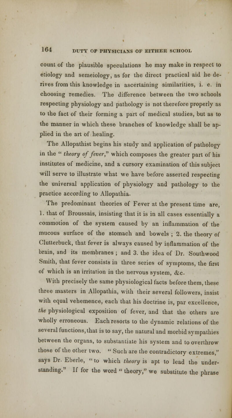 count of the plausible speculations he may make in respect to etiology and semeiology, as for the direct practical aid he de- rives from this knowledge in ascertaining similarities, i. e. in choosing remedies. The difference between the two schools respecting physiology and pathology is not therefore properly as to the fact of their forming a part of medical studies, but as to the manner in which these branches of knowledge shall be ap- plied in the art of healing. The Allopathist begins his study and application of pathology in the  theory of fever  which composes the greater part of his institutes of medicine, and a cursory examination of this subject ■will serve to illustrate what we have before asserted respecting the universal application of physiology and pathology to the practice according to Allopathia. The predominant theories of Fever at the present time are, 1. that of Broussais, insisting that it is in all cases essentially a commotion of the system caused by an inflammaiion of the mucous surface of the stomach and bowels ; 2. the theory of Clutterbuck, that fever is always caused by inflammation of the brain, and its membranes ; and 3. the idea of Dr. Southwood Smith, that fever consists in three series of symptoms, the first of which is an irritation in the nervous system, &c. With precisely the same physiological facts before them, these three masters in Allopathia, with their several followers, insist with equal vehemence, each that his doctrine is, par excellence, the physiological exposition of fever, and that the others are wholly erroneous. Each resorts to the dynamic relations of the several functions, that is to say, the natural and morbid sympathies between the organs, to subsianliate his system and to overthrow those of the other two.  Such are the contradictory extremes, says Dr. Eberle,  to which theory is apt to lead the under- standing. If for the word «' theory, we substitute the phrase