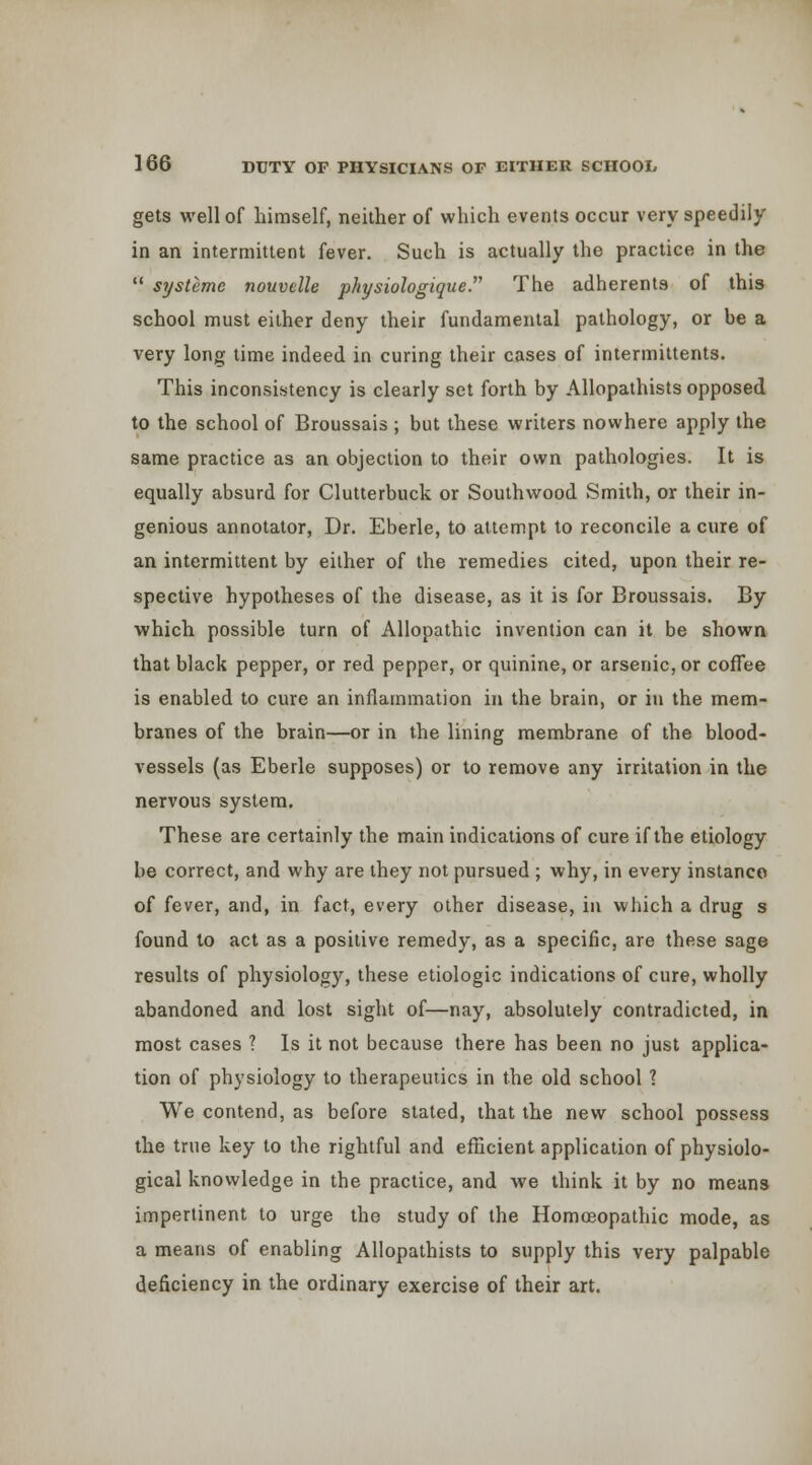gets well of himself, neither of which events occur very speedily in an intermittent fever. Such is actually the practice in the  systemc nouvelle physiologique. The adherents of this school must either deny their fundamental pathology, or be a very long time indeed in curing their cases of intermittents. This inconsistency is clearly set forth by Allopathists opposed to the school of Broussais ; but these writers nowhere apply the same practice as an objection to their own pathologies. It is equally absurd for Clutterbuck or Southwood Smith, or their in- genious annotator, Dr. Eberle, to attempt to reconcile a cure of an intermittent by either of the remedies cited, upon their re- spective hypotheses of the disease, as it is for Broussais. By which possible turn of Allopathic invention can it be showa that black pepper, or red pepper, or quinine, or arsenic, or cofTee is enabled to cure an inflammation in the brain, or in the mem- branes of the brain—or in the lining membrane of the blood- vessels (as Eberle supposes) or to remove any irritation in the nervous system. These are certainly the main indications of cure if the etiology be correct, and why are they not pursued ; why, in every instance of fever, and, in fact, every other disease, in which a drug s found to act as a positive remedy, as a specific, are these sage results of physiology, these etiologic indications of cure, wholly abandoned and lost sight of—nay, absolutely contradicted, in most cases ? Is it not because there has been no just applica- tion of physiology to therapeutics in the old school 1 We contend, as before stated, that the new school possess the true key to the rightful and efficient application of physiolo- gical knowledge in the practice, and we think it by no means impertinent to urge the study of the Homoeopathic mode, as a means of enabling Allopathists to supply this very palpable deficiency in the ordinary exercise of their art.