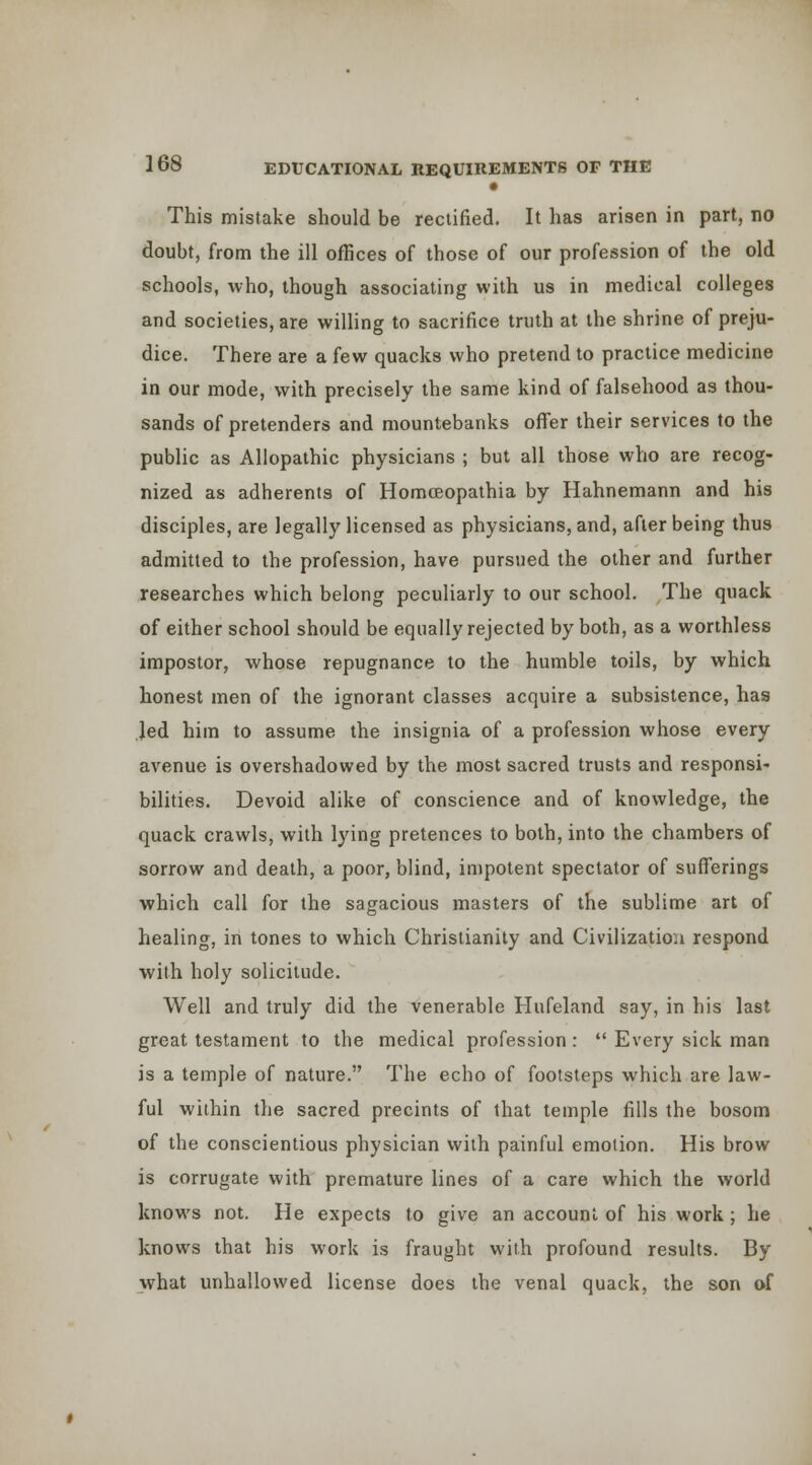 • This mistake should be rectified. It has arisen in part, no doubt, from the ill offices of those of our profession of the old schools, who, though associating with us in medical colleges and societies, are willing to sacrifice truth at the shrine of preju- dice. There are a few quacks who pretend to practice medicine in our mode, with precisely the same kind of falsehood as thou- sands of pretenders and mountebanks offer their services to the public as Allopathic physicians ; but all those who are recog- nized as adherents of Homoeopathia by Hahnemann and his disciples, are legally licensed as physicians, and, after being thus admitted to the profession, have pursued the other and further researches which belong peculiarly to our school. The quack of either school should be equally rejected by both, as a worthless impostor, whose repugnance to the humble toils, by which honest men of the ignorant classes acquire a subsistence, has Jed him to assume the insignia of a profession whose every avenue is overshadowed by the most sacred trusts and responsi- bilities. Devoid alike of conscience and of knowledge, the quack crawls, with lying pretences to both, into the chambers of sorrow and death, a poor, blind, impotent spectator of sufferings which call for the sagacious masters of the sublime art of healing, in tones to which Christianity and Civilization respond with holy solicitude. Well and truly did the venerable Hufeland say, in his last great testament to the medical profession:  Every sick man is a temple of nature. The echo of footsteps which are law- ful within the sacred precints of that temple fills the bosom of the conscientious physician with painful emotion. His brow is corrugate with premature lines of a care which the world knows not. He expects to give an account of his work; he knows that his work is fraught with profound results. By what unhallowed license does the venal quack, the son of