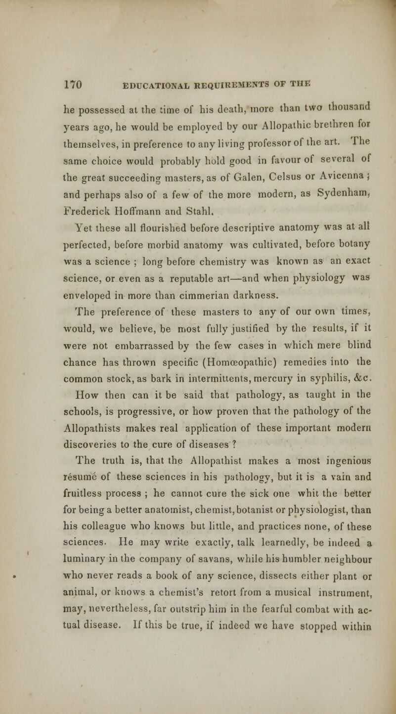 he possessed at the lime of his death, more than two thousand years ago, he would be employed by our Allopathic brethren for themselves, in preference to any living professor of the art. The same choice would probably hold good in favour of several of the great succeeding masters, as of Galen, Celsus or Avicenna ; and perhaps also of a few of the more modern, as Sydenham, Frederick Hoffmann and Stahl. Yet these all flourished before descriptive anatomy was at all perfected, before morbid anatomy was cultivated, before botany was a science ; long before chemistry was known as an exact science, or even as a reputable art—and when physiology was enveloped in more than cimmerian darkness. The preference of these masters to any of our own times, would, we believe, be most fully justified by the results, if it were not embarrassed by the few cases in which mere blind chance has thrown specific (HomcEopalhic) remedies into the common stock, as bark in intermitients, mercury in syphilis, &c. How then can it be said that pathology, as taught in the schools, is progressive, or how proven that the pathology of the Allopathists makes real application of these important modern discoveries to the cure of diseases ? The truth is, that the Allopathist makes a most ingenious resume of these sciences in his pathology, but it is a vain and fruitless process ; he cannot cure the sick one whit the beitter for being a better anatomist, chemist, botanist or physiologist, than his colleague who knows but little, and practices none, of these sciences. He may write exactly, talk learnedly, be indeed a luminary in the company of savans, while his humbler neighbour who never reads a book of any science, dissects either plant or animal, or knows a chemist's retort from a musical instrument, may, nevertheless, far outstrip him in the fearful combat with ac- tual disease. If this be true, if indeed we have stopped within