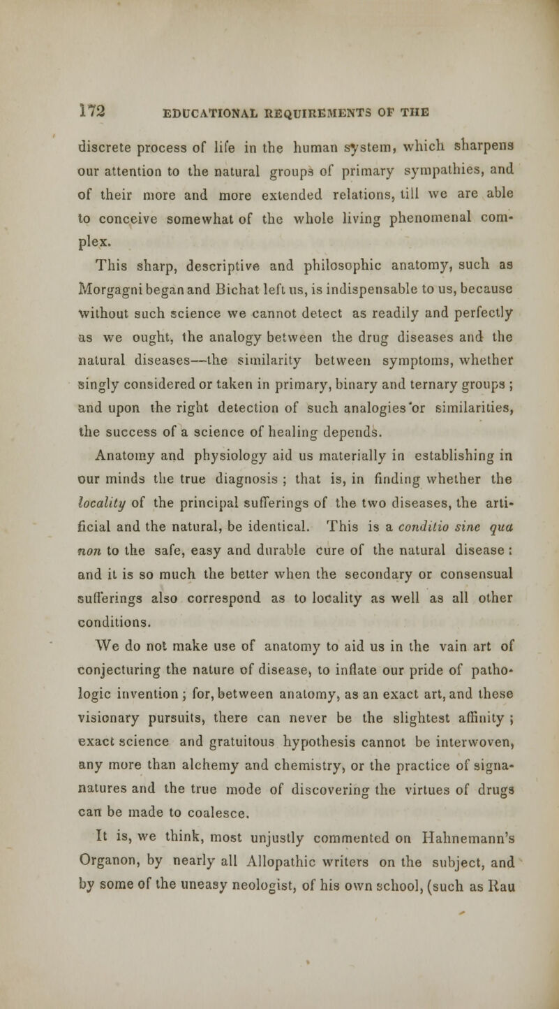 discrete process of life in the human system, which sharpens our attention to the natural groups of primary sympathies, and of their more and more extended relations, till we are able to conceive somewhat of the whole living phenomenal com- plex. This sharp, descriptive and philosophic anatomy, such as Morgagni began and Bichat left us, is indispensable to us, because without such science we cannot detect as readily and perfectly as we ought, the analogy between the drug diseases and the natural diseases—the similarity between symptoms, whether singly considered or taken in primary, binary and ternary groups ; and upon the right detection of such analogies'or similarities, the success of a science of healing depends. Anatomy and physiology aid us materially in establishing in our minds the true diagnosis ; that is, in finding whether the locality of the principal sufferings of the two diseases, the arti- ficial and the natural, be identical. This is a conditio sine qua nan to the safe, easy and durable cure of the natural disease : and it is so much the belter when the secondary or consensual sufferings also correspond as to locality as well as all other conditions. We do not make use of anatomy to aid us in the vain art of conjecturing the nature of disease, to inflate our pride of patho- logic invention; for, between anatomy, as an exact art, and these visionary pursuits, there can never be the slightest affinity ; exact science and gratuitous hypothesis cannot be interwoven, any more than alchemy and chemistry, or the practice of signa- natures and the true mode of discovering the virtues of drugs can be made to coalesce. It is, we think, most unjustly commented on Hahnemann's Organon, by nearly all Allopathic writers on the subject, and by some of the uneasy neologist, of his own school, (such as Rau