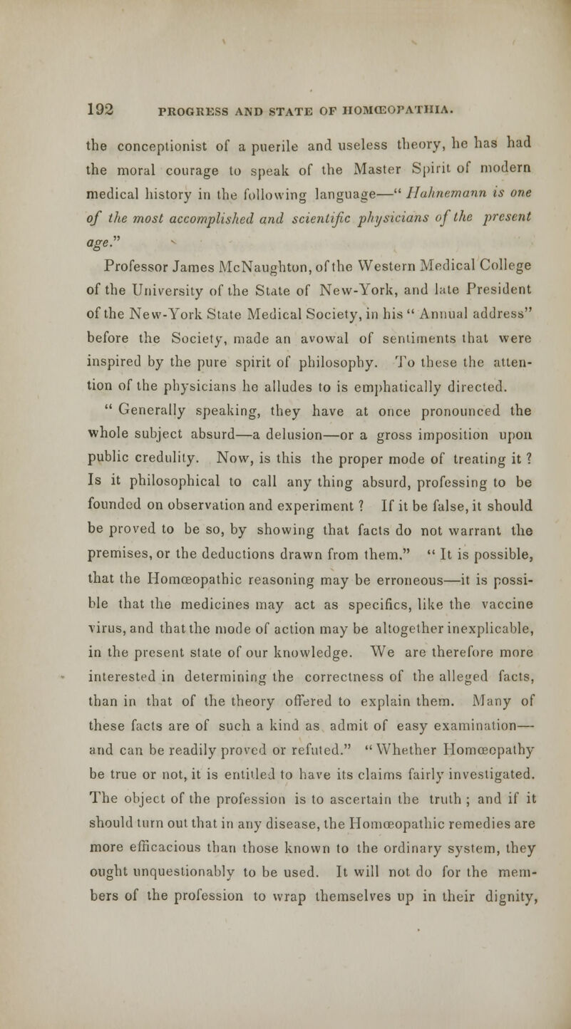 the conceptioiiist of a puerile and useless theory, he has had the moral courage to speak of the Master Spirit of modern medical history in the following language— Hahnemann is one of the most accomplished and scientific physicians of the present ageP Professor James McNaughton, of the Western Medical College of the University of the State of New-York, and lute President of the New-York State Medical Society, in his  Annual address before the Society, made an avowal of sentiments that were inspired by the pure spirit of philosophy. 'J'o these the atten- tion of the physicians he alludes to is em])hatica]ly directed.  Generally speaking, they have at once pronounced the whole subject absurd—a delusion—or a gross imposition upon public credulity. Now, is this the proper mode of treating it ? Is it philosophical to call any thing absurd, professing to be founded on observation and experiment ? If it be false, it should be proved to be so, by showing that facts do not warrant the premises, or the deductions drawn from them,  It is possible, that the Homoeopathic reasoning may be erroneous—it is possi- ble that the medicines may act as specifics, like the vaccine virus, and that the mode of action may be altogether inexplicable, in the present state of our knowledge. We are therefore more interested in determining the correctness of the alleged facts, than in that of the theory offered to explain them. Many of these facts are of such a kind as admit of easy examination— and can be readily proved or refuted.  Whether Homoeopathy be true or not, it is entitled to have its claims fairly investigated. The object of the profession is to ascertain the truth ; and if it should turn out that in any disease, the Homoeopathic remedies are more efficacious than those known to the ordinary system, they ought unquestionably to be used. It will not do for the mem- bers of the profession to wrap themselves up in their dignity,