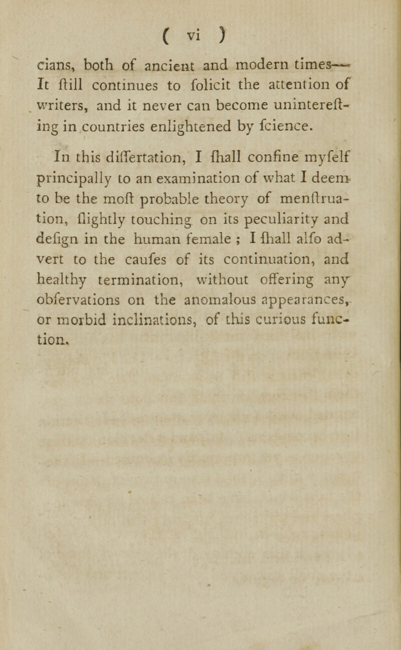 cians, both of ancient and modern times- It ftill continues to folicit the attention of . writers, and it never can become unintereft- ing in countries enlightened by fcience. In this differtation, I fhall confine myfelf principally to an examination of what I deem to be the molt probable theory of menflrua- tion, (lightly touching on its peculiarity and defign in the human female ; I fhall alfo ad- vert to the caufes of its continuation, and healthy termination, without offering any obfervations on the anomalous appearances, or morbid inclinations, of this curious func- tion.