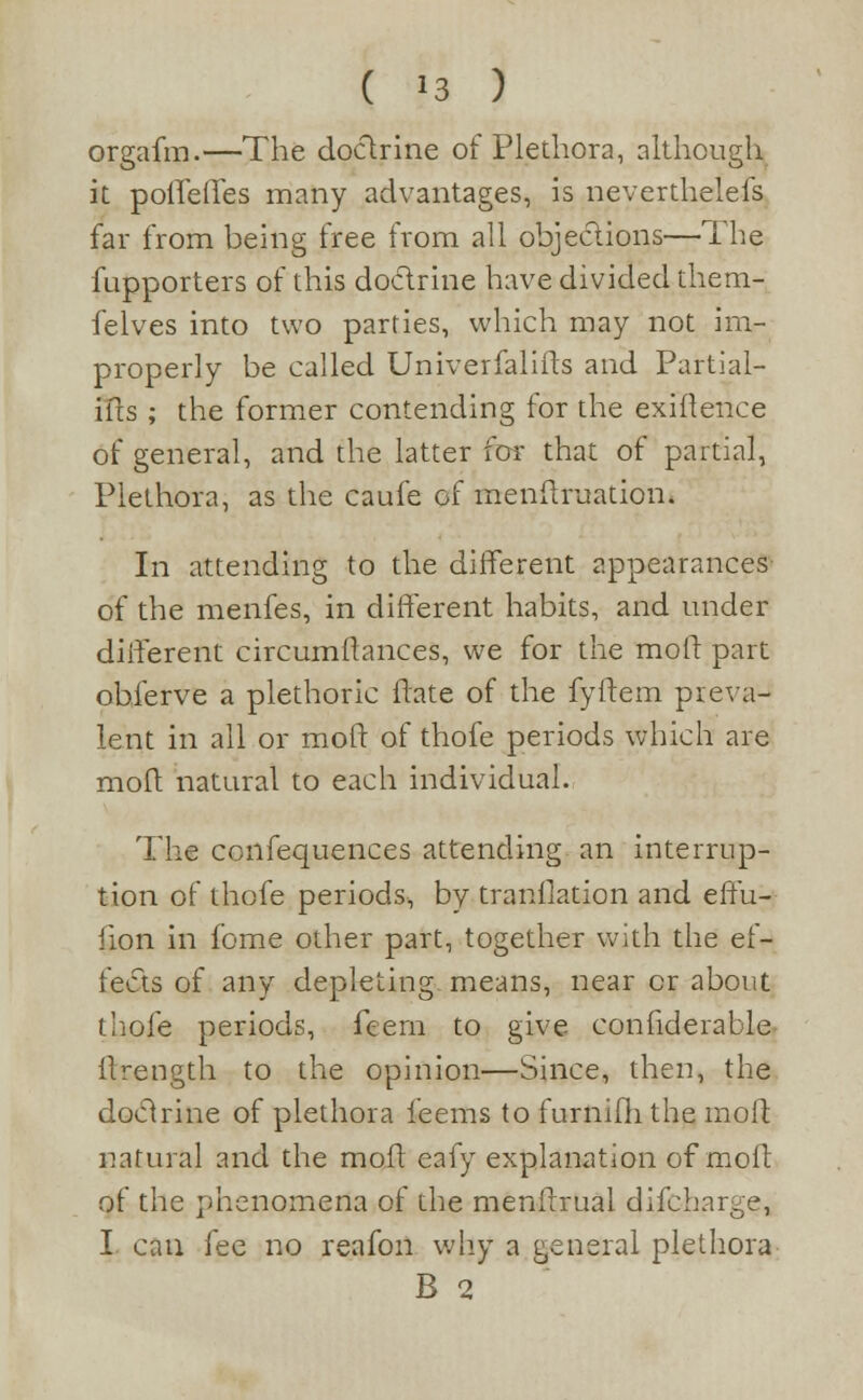 orgafm.—The doclrine of Plethora, although it poiTelTes many advantages, is neverthelefs far from being free from all objections—The fupporters of this doclrine have divided them- felves into two parties, which may not im- properly be called Univerfalifts and Partial- ills ; the former contending for the exigence of general, and the latter for that of partial, Plethora, as the caufe of menilruatiom In attending to the different appearances of the menfes, in different habits, and under different circumflances, we for the moll: part obferve a plethoric flate of the fyilem preva- lent in all or moll of thofe periods which are molt natural to each individual. The confequences attending an interrup- tion of thofe periods, by tranllation and effu- fion in fome other part, together with the ef- fects of any depleting, means, near or about thofe periods, feem to give confiderable- ilrength to the opinion—Since, then, the doclrine of plethora ieems to furnifh the moll natural and the moll eafy explanation of moil of the phenomena of the menilrual difcharge, I can fee no reafon why a general plethora B 2